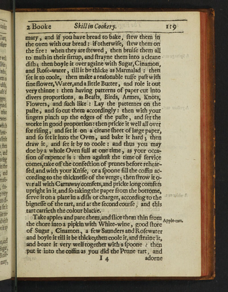 —--- I I. --- - ^ ---~ -n? ■ mary, and if you have bread to bake, ftev/ them in the oven with our bread: if otherwife, ftew them on the fire: when they arc ftewed, then bruife them all to' ma(h in their firrup, and ftrayne them into a cleane dilh^ thenboyle it over againc with SugarjCinamon, and Role-water, till it be thicke asMarmalad : then let it to coole, then make a reafonable tufie pad with fine flower, Watetjand a little Butter, and role it out verythinne : then having patterns of paper cut into divers proportions, as Beads* Birds, Armes, Knots, Flowers^, and Inch like : Lay the patternes on the pade, and fo cut them accordingly: then with your fingers pinch up the edges of the pade, and fet the worke in good proportion : then pricke it well all ovet for rifing, and let ft on a Cleane Iheet of large paper, and lb letitinto the Oven, and bake it hard ^ then draw it, and let it by to coole : and thus you may doe by a whole Oven full at onetime, as your occa- fion of expence is ; then againd the time of lervice comeSjtake off the confeftion of prunes before rehear- led^ and with your Knife, or a Ipoone fill the coffin ac- cording to the thicknefle of the verge 5 then drow it q- verall with Carrawaycomfets,and pricke longcoihfets upright in it,and lb taking the paper from the bottbme, ferve itona platein adilh or charger, according to the ’ ' bigneffe of the tart, and at the fecond courfe, and this tart carrieth the cobur blacke. Take apples and pare them,and flice them thin from Appie-tart, the chore into a pipkin with White-wine, good dore of Sugar, Cinamon, a few Saunders and Rofewater and boylc it till it be thicke5then coole it,and ftraine it, andbeate it very welf together with a fpoone .• then put it into the coffin as you did the Prune tart, and 14 adorne