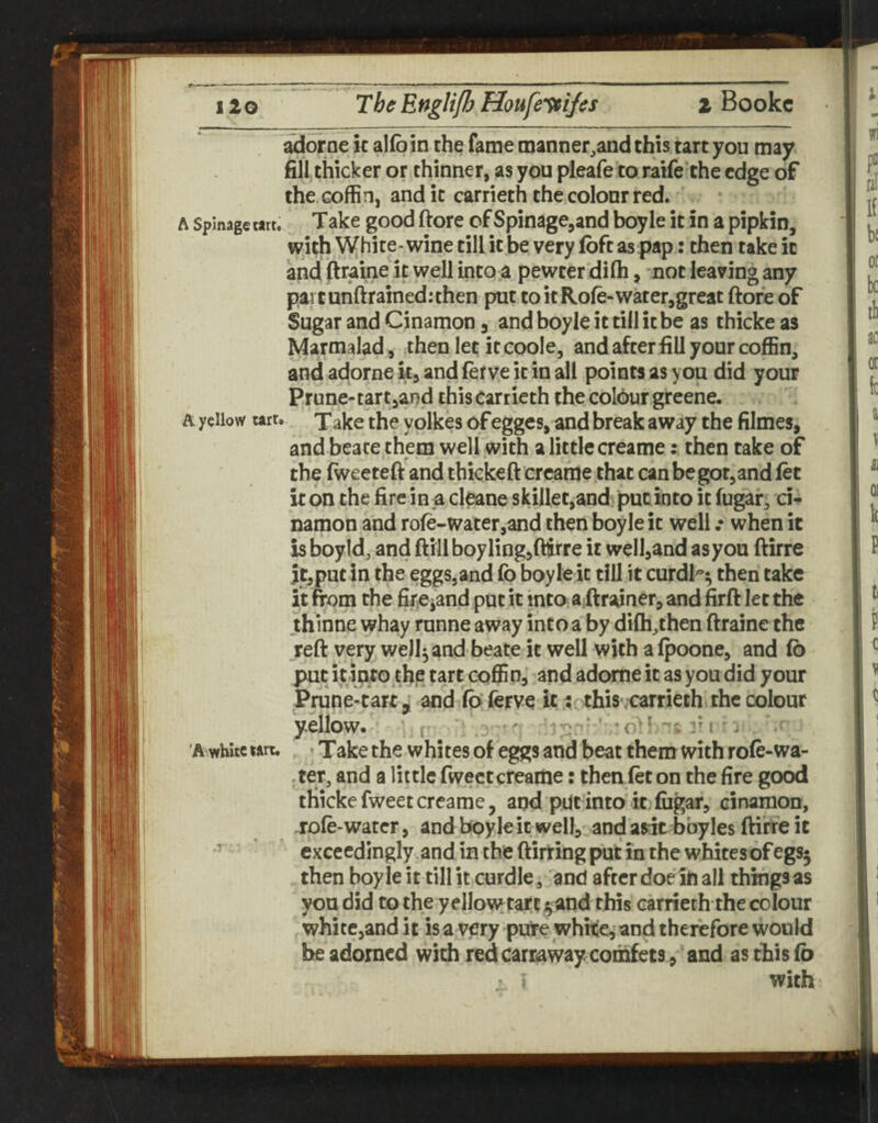 adorne k alfo in the fame manner^and this tart you may fill thicker or thinner, as you pleafe to raife the edge of the coffin, and it carrieth the colour red. A Spinagetart, Take good ftore of Spinage,and boyle it in a pipkin, with White-wine till it be very foft as pap: then take it and (Iraine it well into .a pewter difli, not leaving any pai tunftrained:then put to it Rofe-water,great ftore of Sugar and Cinamon, and boyle it till it be as thicke as Marmalad, then let it coole, and after fill your coffin, and adorne k, and fef ve it in all points as you did your Prune-tart jand this Carrieth the colbur greehe. A yellow urr. jake the yolkes of egges, and break away the filmes, and beate them well with a little creame: then take of the fweeteft and thkkeft crcame that can be got,and let k bn the fire in ja cleane skilletjand? put into it fugar, ci* namon and role-water,and then boyle it well .• when it is boyld, and ftill boy ling,fttrre it well,and asyou ftirre it,put in the eggs,and lb boyle it till it curdl'^ then take it from the fireiand put it into a^ftrainer, and firft let the thinne whay runne away into a by dilh,then ftraine the reft very well^ and beate it well with a Ipoone, and 16 put it into^the tart coffin, and adorne it as you did your Prune-tart,; and lo'ferve k; thisvcarrieth the colour yellow. [• ■ ' ' ' “'c r i ■ j 'A white wrt. • Take the whites of eggs and beat them with role-wa- -ter, and a little fwectcreame: then let on the fire good thickefweetcreame, and put into it fiigar, cinamon, role-water, andbpyleitwellj.andarit bbyles ftifreit ’ exceedingly ,and in the ftirring put in the whites of egsj then boy le it till it curdle, and after doe ill all things as you did to the y ellowtart and this carrieth the colour white,and it is a very pure whke, and therefore would he adorned with redcarraway comfets, and as this lb > I with