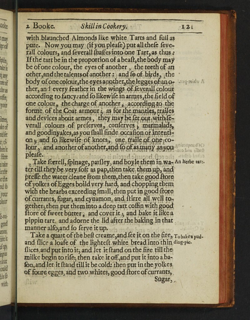 therjand every feather in the wings of ieyer^l colour according to fancy .-and folikewife in arnaes^herfieldof one colour^ thecharge of another , ^ t|^ formb' of the Coit armpur ( as jrai/es and devices about armes, ‘ they bay verall colours of preferve^^ cohlefves ] bijjp with biaunched Almonds like white Tarts and full as pure. Now you may (if you pleale) put all theft ftve- rall Colours, and ftverall ftuffes into one Tart, as thus ,• If the tart be in the proportion of a beaft,the body may be of one colour, the eyes of another, the teeth of an otherjandthetalentsofanob?**? ^of; byds, -the • L I/i lour , !and another of ariQthcr,ap^r6^j^j^Dy [ pleaft. ■ ’ fi.. Take ftrrell, fpinage, paifley, and boyje them m wa-? An herbe wtrt ter till they.be yeryibff: as pap,then t^* them \b, a^' profit the water cleane from then?,then ?ake g^^re of yolkes o^Egges boild very har4 and chopping them with the hearbs exceeding fmall, then put in good frore of currants, fogar, andeynamon, and-ftirre all well to-* gether5then put them into a deep tart coffip wlthgo'od; ftofe of fweet buttery and cover it ^ and bake it like a pippin tart, and adorne the lid after the baking in that manner al(b,and fo ferve it up. Take a quart of the beft aeame,and ftt it on the fire, Xobakea pud- and (lice a loafe of the lighteft white bread into thin ding-pie. flice5,and put into it, and let it ftand on the fire till the milke begin to rift^ then take it offhand put it into a ba- fon,and let it ftand till it becolcb then put in the yolkes of ftaire egges^ and two whites, good ftore of currants,. Sdgar,,,