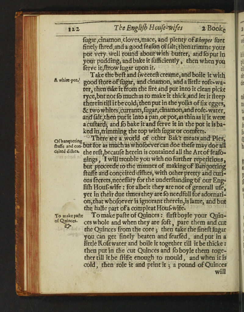 fugarjcinamon,cloves,mace, and pknty ofshgepe/ fact finely (hrcd,anda good feafbn Of falt^ then trimme your pot veiy.v^ell round'aboilt’With bufirer, arid fo put in your padding, and bake it fufficiently, then when yon ferve it,ftrow lugar upon it. Take theteft and rweereft crcaime, and boile it with A whitc-potJ goQjj oPfuW, and dnamon, and a little rofe«wa¬ ter, then cake it from the fire and put into it clean pickc ryce,batnot(b muchas to make it thick,and let it deep therein till it becold^'then put in the yolks of fix egges, & two whites^a'tiirrant5,fugar,cinamon,and rofe-water, and fait Jth^ put it into a pan,or pof,as thin as if it were acufrafdi ^ bake it and ferve it in the pot it is ba¬ ked in.trimttiihg the top with fngar or comfets. .nauetirw ^ l%CTe kfci^wofld of Other Bak*t meats^and Pies, ftuffc andco^butfbr 'a?ffidi^sWh6fb^ doe thefe may doe all ccitcd difhcs. re{l,becaufe herein is contained all the Art of feafb- nings, I wiU trouble you with no further repetitions, but prdceedef tb the manner of makingof Bariicjoetirig ftuffe arid concHted difhes, with other pretty and cmri- 6us fecfets,neceflai’y for the underftandingtf our Eng- lifli Houf wife: for albeit they are not of generall ufe, yet in ^heir due times they arc (b needftill for adornati- on,thatwho(bcver is ignorant therein,is lame, and but thq halfe part of a cbmpleat Houf wife. To Biakc paftc To make pafte of Quincesfirft boyle your Quiu- whole and when they are Ibft, pare them and cut ^ the Quinces From the core 5 then take the fincft fugar you can get finely beaten and fearfed, and put in a little Rofe water and boile it together till it be thicke: then put in the cut Quinces and fo boyle them toge¬ ther till it be fiiffe enough to mould, and when it is cold, then role it and print it 5 a pound of Quinces t