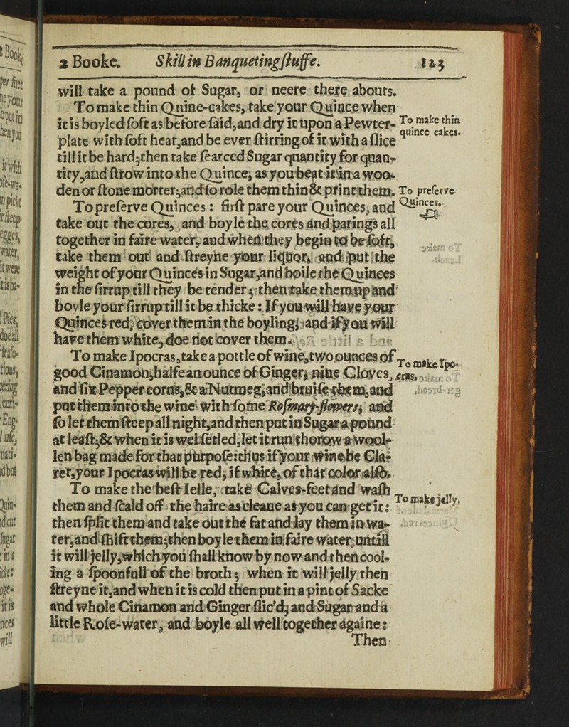 will take a pound ot Sugar, or neerc there abours. To make thin Quine-cakes, fake'your Quincic when it is boy led (oft as before faidjand dry it upon a Pewter- plate withfofthcaf,andbeevcrftirringof itwuhaflice^*^' ” till it be hard^then take (earced Sugar quantity for quaur tity^and ftrow into the Quincei asypu^jeat it'in:a woo* den or ftone morter^andfo role them thin& print them. To prcfcr/c Topreferve Chinees: firft pare your Quinces^ and take out the cores, .and boylc the? cores andpanngs all together in faire watery and wheiiithey begin IQ ^ take them'ouf and ftreyhe yionr i; ' , weight of your Quinces in Sugar,and faoile the Quinces in the firrup till they be tender y then take rhcm.up^d boyle your firrup till i tbe thieke :Jf you-wiH h^ye yowr Quinces red^ eQyerthem.in the boyling^^apd'tfy ou have them white,doe riot cover them - nil r To make Ipocrasjtake a pottle ofwine,two ounces of j good Cinamodihalfe anounce of Gingeri JVhe Cities, i?r?s, oJh^' and lik Pepper cornSjSc aiKutmcg;and?bru}fe^tem^aad .:.cvid-):g pacthemlntothewme'Withibme^pyswi^/<^ aOd ib let them fteep all night,and then put inSugarapound at leaft^& when it is welictled jletitrtmfthonpswa^oolf lenbag madefortbaDpritpofe:thi?sify[3uriftTO CJa^ retjybuF Ipocras willhe red, if whke, of th^ir color alftr. To make the beft lelle, :takif Calves-feetand wafli ' them and fcald off the haireasdeane as you tan get it: then (pIic themand cake out the fatand jay them ln ^ ^ ^ ter^andfibifttbero^thenboy lethem iniftire wateriuntiil it will jelly, wMcb you (hall know by now and then cool¬ ing a i^onful] of the broth ^ when it will Jelly then ftreync it,and when it is cold then pat in a pint of Sacke and whole Cinamon and Ginger ilic'd^ andSogarand a little fkofe-water, and boyle all well together againe; Then;