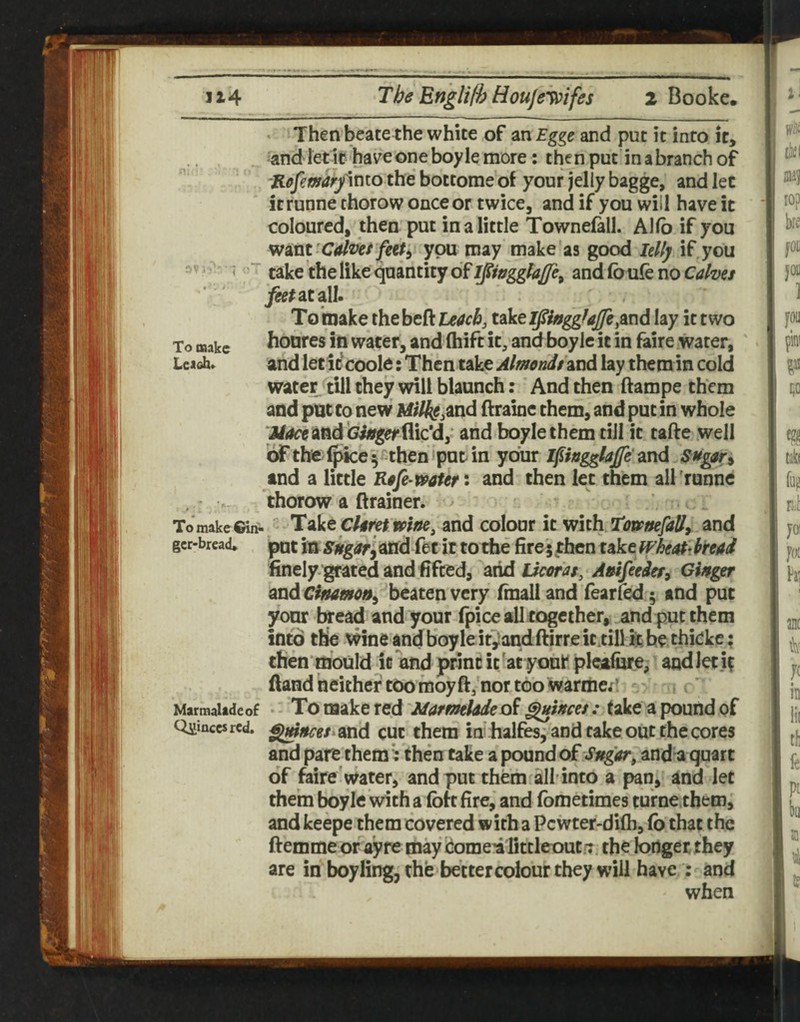 • Then beate the white of an Egge and put it into It, and letlc have one boyle more; then put in a branch of Rfffemaryinto the bottome of your jelly bagge, and let itrunne thorow once or twice, and if you will have it coloured, then put in a little Townefall. Allb if you Winy Calmer feef^ you may make'as good Idlj if you take the like <^aantity of andfoufenoCtf/z>e/ j^^atall. Toixiake ihtht9il44cbj uVtlpnggfaJfe^mA lay it two To make fioutes ill Water, and (hift it, and boylc it in faire water, Uaoh. and let it coold: Then take Almonds ind lay them in cold wate]^<till they will blaunch: And then ftampe them and pat to new M;/^«,and ftraine them, and put in whole Jiaceind'Gitsgeriiicd,' and boyle them till it tafte well 'dr the (pice I '^then iput in your l^ingglajje and and a little Rofe-mten and then let them all'runne , thorow a ftrainer. ^ ' To make Giii!. Take cUret and colour it with Tom/sefaU, and gcr-brcad* pot m sugorliXid fet it to the fire '; then take whtal^dmi finely.gratcd and fifced, arid Ucms, Atsifeedcf, Ghger ind beaten very Imalland fearled ; and put yonr teead and your fpice all together, and put them into the wine and boyle itiandftirre it till k be thickc; then mould it and print it 'at youk' plealure, and let i? (land neither too moy ft,'nor too warme;' . c/ Marmalade of To make red MarmUdodi ^incos: (ake a pound of Quinces red. gw^e/.and cut them in halfesj and cake out the cores and pare themi; then take a pound dt Sngar^ andii quart of faire'water, and put them all'into a pan, and let them boyle with a fof t fire, and fbmetimes turnethem, and keepe them covered with a Pcwter-difli, fb that the ftemme or ayre may Scomei fittleout/x the longer they are in boyling, the better colour they will have ; and when