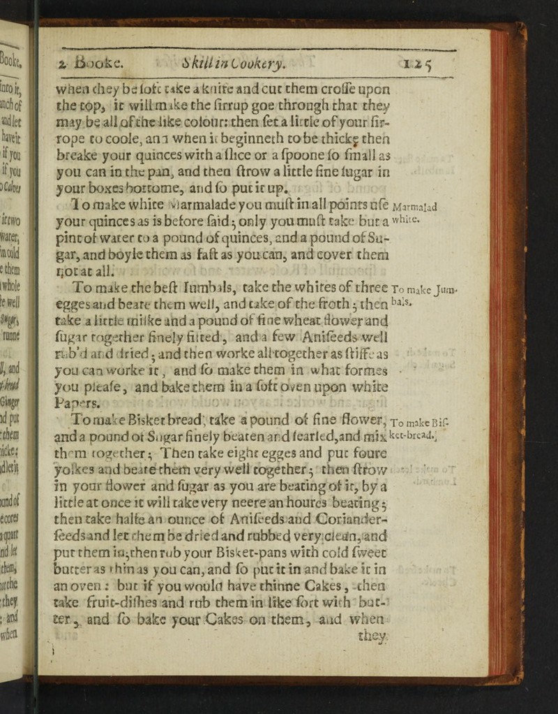 when chey be lot'c ciice a knife and cue them croiTe upon the cop> It will mike the firrup goe through that they may be all of the like colour; then fet a lircie of your fir- rope to coole, am when ii beginneth to be thick^ then breake your quinces with a flice or a fpoone fo fmali as you can in the pan^ and then ftrow a little fine lugar in your boxes bortome, and fb put it up, 1 o make white Marmalade you muft in all paints ufe Marmaud your quinces as is before (aid ^ only you muft take bur a pint of water to a pound of quinces, and a pound of Su¬ gar, and boyic them as faft as you can, and cover them qocatail. To make thebeft Iiimbals, takethe whites of three To make Juni- egges aijd beare them well, and uke of the froth 5 then take a little rnilke and a pound of fine wheat tlower and fugar Together finely fitted, and a few Anifeeds v/dl riib’d and dried; and then worke aiitogether as ftjffe as you can worke it, and fii make them in what formes ► ' you pitafe, and bake them in a Tofe oven upon white Pap--rs. ■ To make Bisket bread; take a pound of fine flower, TomakcBif- anda pound ot Sugar finely beaten and fearled,and th^m (ogether ^ Then cake eight egges and puc foure yolkes and beate them very well together 5 then ftrow - ’ ' in your fiowcf and fugar as you are beating of ir, by a little at once it will rake very neere an houres beating 5 then take haltean ounce of Anileeds and Coriander- feeds and let fhem be dried and rubbed veryjciegnjiand pur them in|,rhen rub your Bisket-pans with cold fweec butter as ^hinas you can, and fb puc it in and bake it in an oven: but if you would have thinne Cakes, then take fruit-dilhes and rub them in like f<)rt with but¬ ter^, and Co bake your Cakes on them, aud when they. i