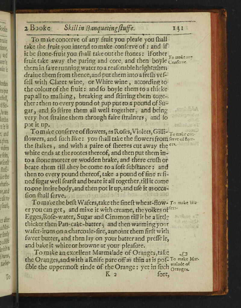To make concerve of any fruit you pleafe you (ball fake the fruit you intend to make conferve of: and if it be (lone-fruit you fliali take out the (lones; fruit take away the paring and core, and then boyle conferrr them in faire running water toa realbnableheighr:then draine them from thencejand put them into a frefli vef- fell with Claret wine, or White wine ^ accordingto the colour of the fruit: and fo boyle them to a thicke pap all to maQiing, breaking and (lirring them toge-. ther; then fo every pound of pap pur to a pound of Su¬ gar, and (bftirre them all well togetherj and being very hot draine them throngh faire drainers, and fo pnt it up. * To make conferve of flov/ers, as nofeSjVioIecSjGiili- irakccon ^ flowersj and fuch like; you (ball cake the flowers from ferve of fio-.r- the daiices, and with a paire of fheeres cut away the white ends at the rootes thereof, and then put them in¬ to a done morcer or wodden brake, and there crufh or bcate them till .they be come to a fofc ftibdance: and then to every pound thereof, take a pound of fine refi¬ ned fiigar well feard and beate it all together,till it come to one intire bodyjand then pot it upland ufe it as occa-^ fion fiiall ferve. To make the bed WafcrSjtake the fined wheat-flow- To mate er you can get, and mixe it wichcreame, thcyolkesof^'^'^' EggeSjUofe-Vv’ater, Sugar and Cinamon till it be a litcb thicker then Pan-cake-batter 5 and then warming your wafer-irons on a charcoale-fircjannoint them fird widi fweet butter, and then lay on your batter and prefleir, and bake it white or browne at 5''our pleafure. To make an excellent Marmalade of Oranges,take ^ the Oranges,and with a Knife pare off as thin as is pof^ makc^Mar fible the uppermod rinde of the Orange; yet in fiich Sraned K 2 fort.