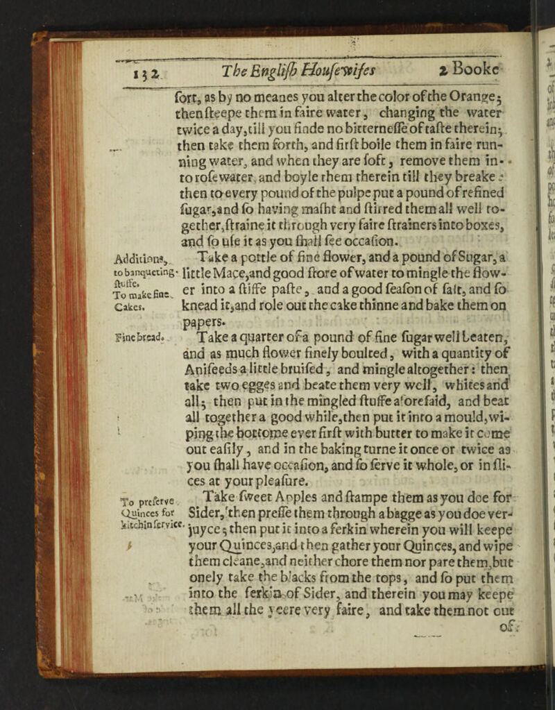 l^Z. The Bnglifh Houfe’^iJe\ % Bookc fort j as by no meaaes you alter the color of the Oranjjje 5 thenfteepe them m faire water, changing the water twice a day,till you finde no bitternefle of tafte therein^ then take them forth, and firft botle them in faire run¬ ning water, and when they are foft, remove them in- - to rofewater, and boyle them therein till they breake then toe very pound of the pulpe put a pound of refined fugar^and (b having mafht and ftirred them all well to¬ gether,ftraine it through very faire ftrainers into boxes, and fp ufe it as you fhail fee occafion. Addu'ion?, Take a pottle of fine flower, and a pound of Sugar, a to banqueting, little Macc,and good flore of water to mingle the flow- To make fins. ^ 3 - ^ foafon of fait, and fb Cakes. knead itsond role out the cake thinne and bake them on ^ine bread* papers. Take a quarter of a pound of fine fugar well beaten, and as much flower finely boulced, with a quantity of Anifeeds a little brutfed, and mingle altogether: then take twoegges and beatethem very well , whites and* all 5 then put in the mingled ftufFeaforefaid, and beat all together a good whilejthen put it into a mould, wi¬ ping the boctoipe ever firft with butter to make it come outeafily, and in the baking turne it once or twice as. you fhali have occafion, and fo ferve it whole, or in fli- ces at your pleafiire. Take fweet Apples and ftampe them as you doe for' quinces for Sider,'then prefle them through a bagge as you doe ver- kitcbmfervicc. jyyj.g. put it into a ferkin wherein you will keepe / your Quinces,and t hen gather your Quinces, and wipe them cleane,and neither chore them nor pare them^but onely take the blacks from the tops, and fb put them into the ferkia of Sider, and therein you may keepe them all the yeere very faire, and take them not out To preferve