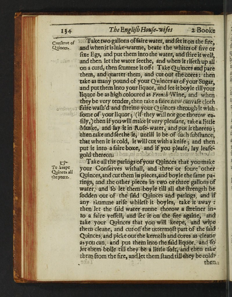 134 ^nglifl) Houfo^yptfes zBooIcc ^___li —‘^~*— ■ ■ ■■I - —■■■■■ ■ ^ Confervc of - ^Takc two galloDS offairc Water, and ftt iton the fire,, Ciuinccs. and whenit islnke-warme, beate the whites of five or fixe Egs, and put them into the water, and ftireit welf, and tben let the water feethe, and when it rilkh up all < on a curdy then (oimme it Take Qukides and pare them, and quarter them, and cutout the cores: then . take as many pound of your Owinees as of your Sugar, and put them Into your liquor, and Iet4tbc^le tiHyour liquor be as high coloured as Frmch'Wmc, and when the^ be very tender^then take afaire new canvalc cloth .1 ifkircwafli'd'aridftreme'your Quinces througbit with 1 icHue of your liquor 5 ’(if* they will not goe thorow ea- fily,) then if youwill make it very plcafant, takealittle Musfce, and to it in Rofe*-water, and put it thereto 5 theniakc and (eethe i#,* until! it* m of ■fuc h* fubftance, that when it is cold, it will cot with a knife 5 and then put it into afeire boxc, ^ and if you pleafe, lay leafed gold thefeom ‘ - ^ v ^ Ta k e all the parings of your Quinces' that youmake Quin«?!il Conlefvcs withall, and three or foure'othcr ti^jrcwc. Quinces,and cut them in pieces,and boylc the (arae pa-* ringSj and the other piecea in twto or three gallons of water,' and tb''l<ie them^yfe till all the ftrength be Ibdden out of the faid' Quinces and parings, and if any' skumme arife whilcft it boyica, take it away : then let the (aid water mnhe Aorow a ftreiner in¬ to a fiire veflfelf, arid fet k on'^the fire againe, and take your Qmnccs that you wiM 'feepe, and wipe them cleahe, and cutofFthe uttermoft part of the faid Quinces^ and picke out the kernells and cores as ^cane as you can,-and put them intdtheiaid liquor, and Jet them boile* till they^bi; a fitde-loft,'and then take ifeeiu from the fire, andlci them fiandtillehey becold^ theai
