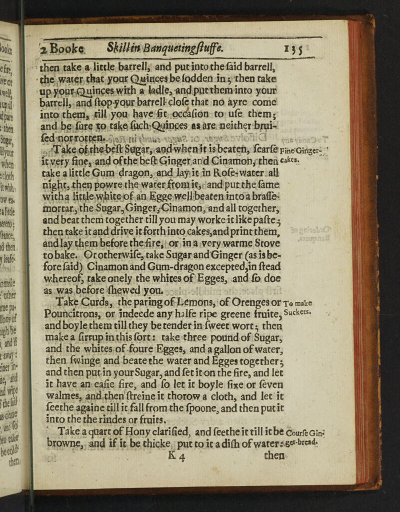then take a little barrell, and put into the faid barrel], the water that yoarQtiince3 beiodden in ^ then take up your^Quinces with a ladl^a and putthem into your barrel!, and ftopypur barrell dole that no ay re come into them, rill you have fit pcd^fion to ufe them; and be fureto takp (uch^Qain^es aa are neither brui- fed'Horrotcen.--:^^ ni - *0 ^ ., -Take o|;thebeft Sugar, and when It is beaten, ftarfe FineGiiigcr: It very fine, and ofthe beft Ginget.and Cin3mon/then«a^«*‘ take a little Gum dragon, and lay it m Role-t water-all nigfit, then powre the waferftpm it, and put the, lame witha lit^e white of an 5gge we)I beaten into a brafle- mortar, the SugarjGingeryCinamon, and all together, and beat them together tillyou may worke itlikcpafte^ then take it and drive it forth into cake9,and print them, andlay them before thefire, or in a very warme Stove to bake. Ocotherwife, take Sugar and Ginger (as is be¬ fore faid) Cinamon and Gum-dragon excepted,in ftead whereof, takeonely the whites of Egges, and lb doe as was before (hewed you. Take Curds, the paring of Lemons, of Orenges or To make Pouncitrons, or indeede anyhalfe ripe greene fruite, buckets, and boy le them till they be tender in fweet wort ^ then make a firrup in this fort: take three pound of Sugar, and the whites of foure Egges, and a gallon of water, then fwinge and beatethe water and Egges together 5 and then put in yourSugar, and let it on the fire, and let it have an eafie fire, and lb let it boyle fixe or levcn walmes, and then’ftreincit thorowa cloth, and let it focthe againe till it fall from the fpoone, and then put it into the the rindes or fruiM, Take a quart of Hony clarified, and feethe it till it be CourfeOW browne, and if it be thicke put to it adilh of water K4 then