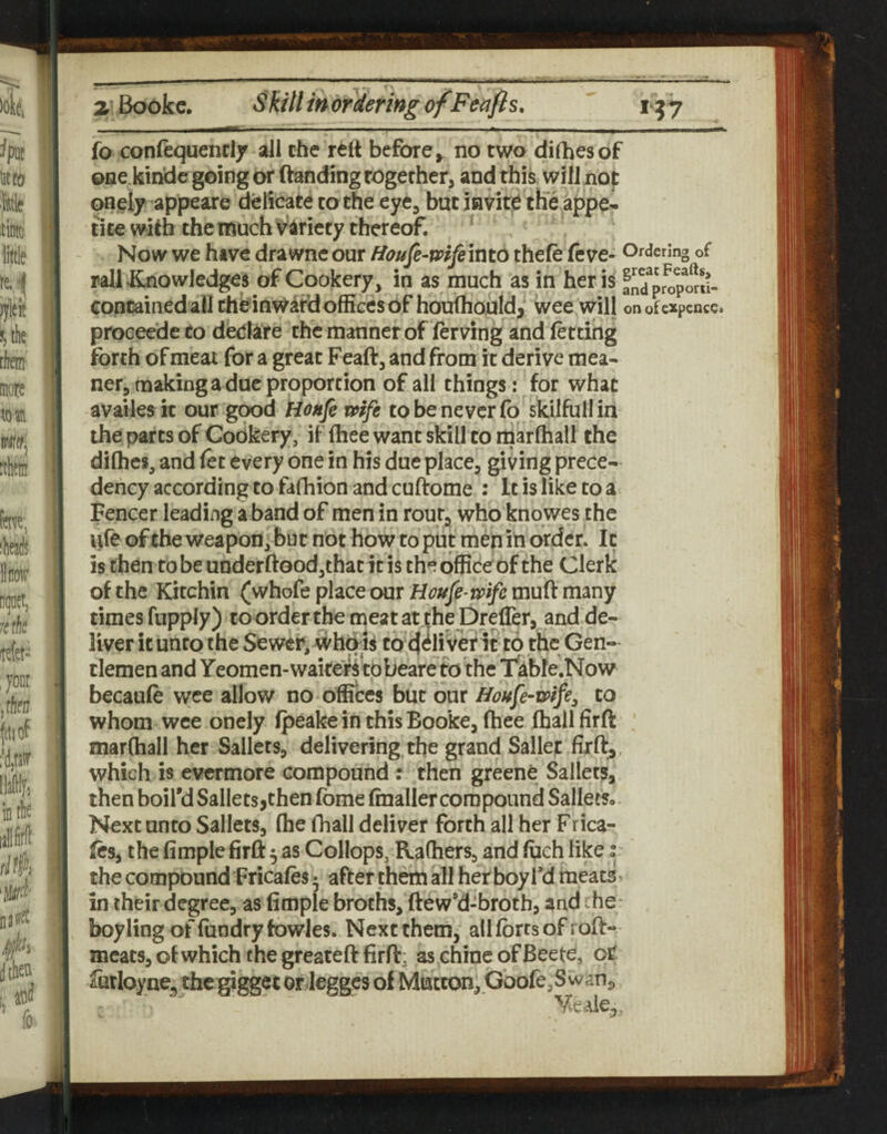 2. Bookc. SkillmorderingofFecifts, 157 fo confequenriy all the rclt before, no two dilhesof one kin'dc going or ftanding together, and this will nop onelf appeare delicate to the eye, but invite the appe¬ tite with the much Variety thereof. ^ Now we have drawne our Houfe-mfeintd thele (eve- Ordering of rail JLnowledges of Cookery, in as much as in her is an^prop^rJl- containedall cheinwardoffices of houfhould, wee will onofexpcnce> proceedeto declare the manner of ferving and letting forth of meat for a great Feaft, and from it derive mea¬ ner, making a due proportion of all things : for what availes it our good Honfe mfe to be never fo skilfull in the parts of Cookery, if fliee want skill to marfhall the dilhcs, and (et every one in his due place, giving prece¬ dency according to fafh ion and cuftome : It is like to a Fencer leading a band of men in rout, who knowes the ufeofthe weapon, but not how to put men in order. It is then to be underftoodjthat it is the office of the Clerk of the Kitchin (whofe place our Boufe-mfe muft many times fupply) to order the meat at the Drefler, and de¬ liver itunto the Sewer, whqls to cj^liver it to the Gen¬ tlemen and Yeomen-wake^’tobeare to the Tkbfe'.Now becaufe wee allow no offices but our HoHfe-wtfey to whom wee onely fpeake in this Booke, fhee (hallfirfl: ' marfhall her Sallets, delivering the grand Sallet firft,. which is evermore compound : then greenC Sallets, then boil'd Sallets jthen fome (mailer com pound Sallees. Next unto Sallets, (he fhall deliver forth all her Frica- (cs, the Ample firft 5 as Collops, Rafhers, and fueh like r the compound Fricafes 5 after them all her boy fd meats* in their degree, as Ample broths, ftew'd-broth, and ^he- boyling offundryfowJes. Next them, alKbrrsofroft- meats, of which the greateft Arfi:, as chine of Beete, oC futloyne^ thcgigget or leggcs of Mutton, Gbofe,Swsnj,