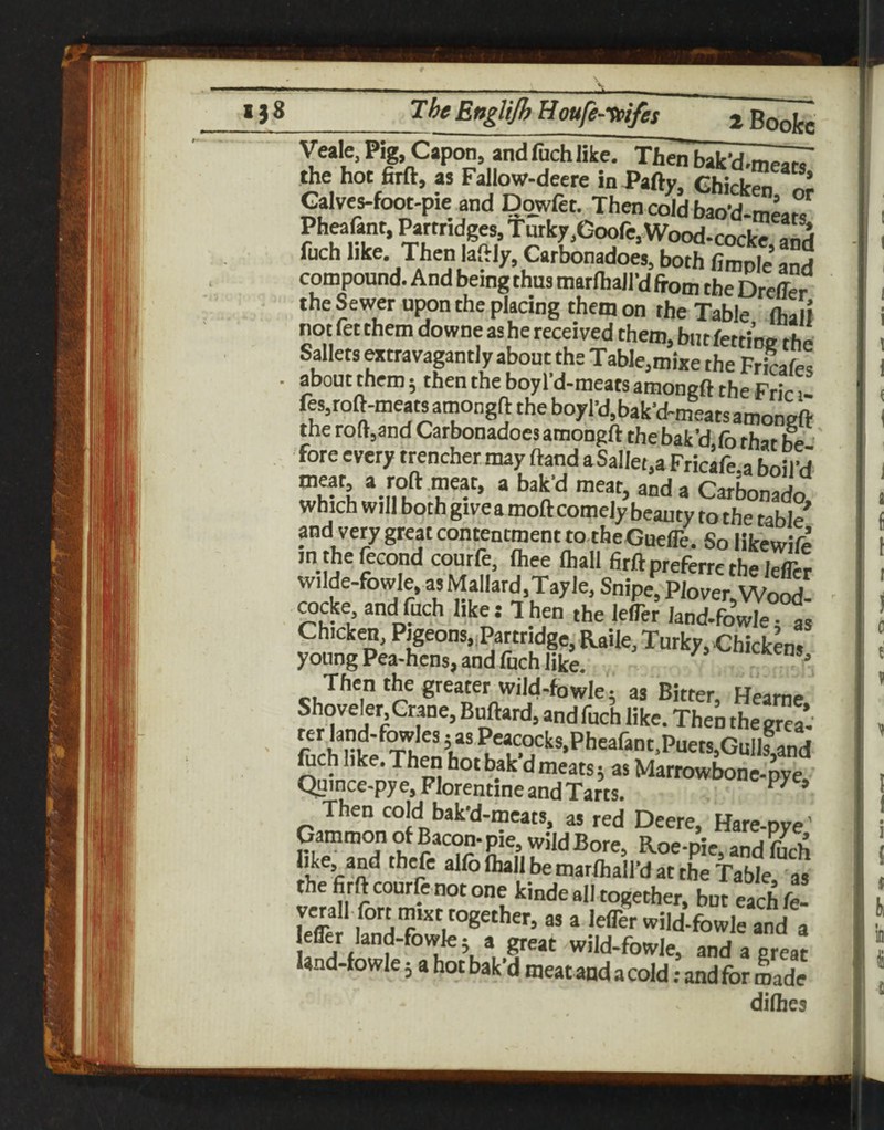 1^ 138 I bngitjb tiouje^-uiifes ^ Boofec Veale, Pig, Capon, and fuch like. Then bak'd.m^ the hot firft, as Fallow-deere in Party, Chicks ^ Galves-foot-pie and Dowfet. Then cold bao'd-tneats Pheafant, Partridges, Tutfcy,Goofe,Wood-cocke anrf fuch like. Then laftly,Orbon^oe5, both fimple’ and compound. And being thus marlhaird from the Dreffer the Sewer upon the placing them on the Table flialf not fet them downe ashe received them, biitfetrine the Sallets Mtravagantly about the Table.mixe the Fricaf« about them; then the boy I’d-meats amonert the Frir 1- fes,roft-meatsamongft the boyl’d.bak’d-meatsamoneft the ro(t,and Carbonadoes amongrt the bak’d, fo that he fore every trencher may ftand a Sallet.a Fricafe.a boil’d “da Carbonado which will both givea mort comely beauty to the table and very great contentment to theGuefle. So likewife in thefecond courfe, (hee (hall firft preferre the lefler wilde-fowle, as Mallard,Tayle, Snipe, Plover.Wo^. OTcke and fuch like; 1 hen the lefler land-fowle -as Chicken, P|geons,.Partridgei RaUe, Turky, Chickens young Pea-hens, and fijch like. ^ Then the greater wild-fowle 5 as Bitter, Hearne Shoveler Crane, Buftard, and fuch like. Then the grea- fcch like.Then hot bak dmeats; as Mariowbone-pye Quince-pye, Florentine and Tarts. Then cold bak'd-meats, as red Deere, Hare-pye’ Gammon of Bacon-pie, wild Bore, Roe-pie, and fuch  at the Table as the firft courfenot one kindeall together, but each ft i  lelTer wild-fowle and a jeffer land-fowle; a great wild-fowle, and a great land-fowle; a hot bak’d meat and a cold; and for made diHies