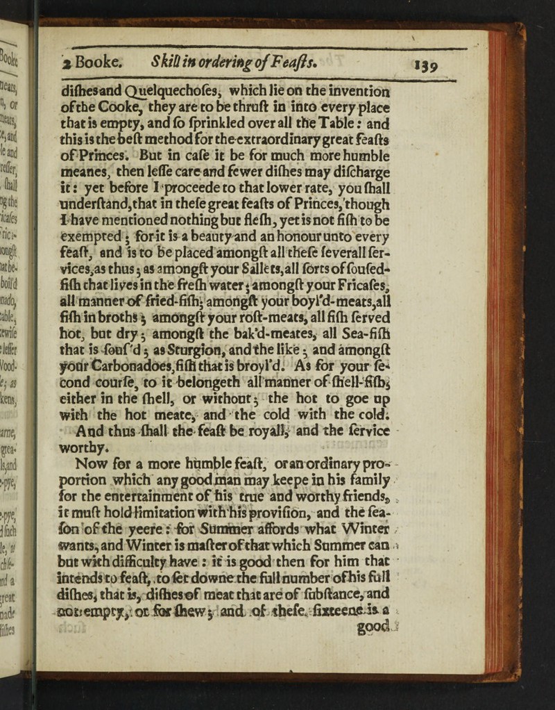 'x Booke. Skin in ordering of Feafis. difbesand Quelquecholes j which lie on the invention of the Cooke, they are to be thraft in into every place that is empty, and (b (prinkled over all the Table; and this is the beft method for the extraordinary great feafis of Princes'. But in cafe it be for much more humble meanes, then lefle care and fewer difhes may difeharge it: yet before I proceede to that lower rate, you (hall underftandjthat in thefe great feafts of Princes, though I have mentioned nothing but flc(h, yet is not fi(h to be exempted • forit is a beauty and an honour unto every feaft, and is to be placed amongft all the(e feverall fer- vices,as thus 5 as amongft your ts,all forts of foufed- H(h chat lives in the fire(h water \ amongft your Fricafes^ all manner of fricd-filhj'ambrtgft your boyl'd-meats,all fi(h in broths \ amoiigd your roft-meats, all (i(h (erved hot, but dry 5 amongft the bak*d-meates, all Sea-hih that is^eurd 5 asSturgion, andthe like ^ and amonglt year Carbonadoes,(i(h that is broyl'di As for your fe* cond courfe, to it bclongeth all'manner of (hell-ftlb^ either in the (hell, or without 5 the hoc to goe up with the hot meate^ and the cold with the cold; And thus (hall the feaft be royally and the (ervice - worthy* Now for a more humble feaft, oran ordinary pro-- portion which any goodxnan may keepe in his family for the entertainment of his true and worthy friendsj>, i t muft hold limitation with his provifiOn, and the fea- fonofthd ycere: ibr Summer affords what Winter . wants, and Winter is mafteroFchat which Snmmer can but wkh difficulty have : it is good then for him that intends to feaft,, to fee downe ihe foil number ofhis foil ’ difhes^ that is, diffaesof meat that are of fabftance,iand aotjempcf,^ot forfhew; and of.thefe^^tlixteeneda a good j