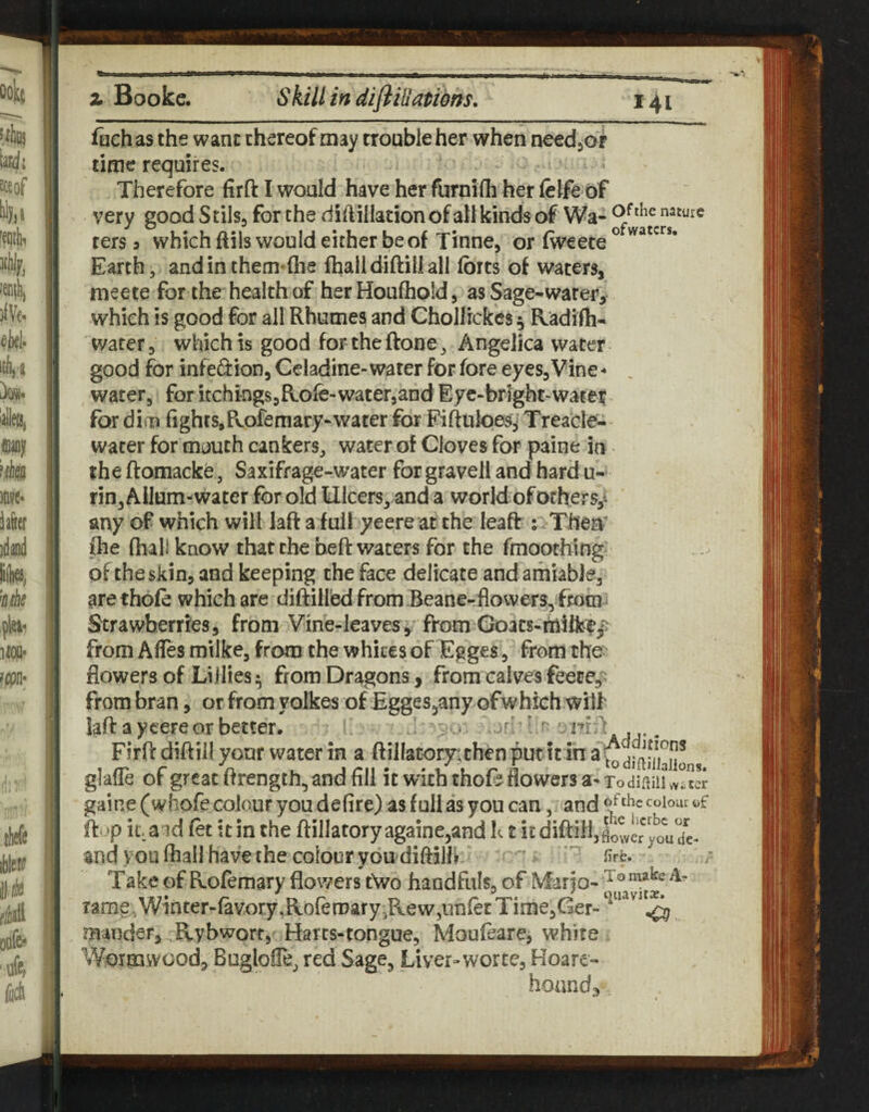 fiich as the wane thereof may trouble her when needjof time requires. Therefore firft I would have her furnifli her (elfe of very good Stilsj for the dift illation of all kinds of Wa- ters 3 which ftils would either be of Tinne, or fweete Earth, andinthem-Gie fhalldiftiilall forts of waters, meete for the health of her Houftiold, as Sage^warer, which is good for all Rhumes and Chollickcs^ Radifh« water, which is good for theftone, Angelica water good for infedion, Geladine- water for fore eyes. Vine - , water, for itchings,Role-water,and Eye-brlght-water for dial fights,Pvofeniary*water for Fiftuloes^ Treacle- water for mouth cankers, water of Cloves for pairie in the ftomacke, Saxifrage-water for gravell and hard u-* rin,AiIam-water for old Ulcers, and a world of others,! any of which will laft a full yeere at the leaft iiTherV pie (hall know that the beft waters for the fmoothing of the skin, and keeping the face delicate and amiable, arethofe which are diftilled from Beane-floweTS, fmm^ Strawberries, from Vine-leavesfrom Goats-mi&ejJ from AlTes milke, from the whites of Egges, from tho' flowers of Lillies from Dragons, from calves feece,^ from bran, or from yolkes of Egges^any ofwhich wiif laft a ycere or better. ' .. - ' Firft diftill your water in a ftilIatory;th€n put it in glaffe of great ftrength, and fill it with thoD flowers a- XodiftiiUuS gaine (whofe colour you defire) as full as you can, and ftup it. aid let itin the ftillaforyagainejand It t icdiftillJoweryoVde- and you fliallhavethe colour yondiftilh '' fire. Take of Rofemary flowers t\vo handfuls, of Vfario- Tame, Winter-favory ,Roren)ary5Rew,unlet Time,Ger- ^ ^ mander, Rybworr, Harts-tongue, Moufeare, white Wormwood, BuglolTe, red Sage, Liver-worce, Hoare- hoand^