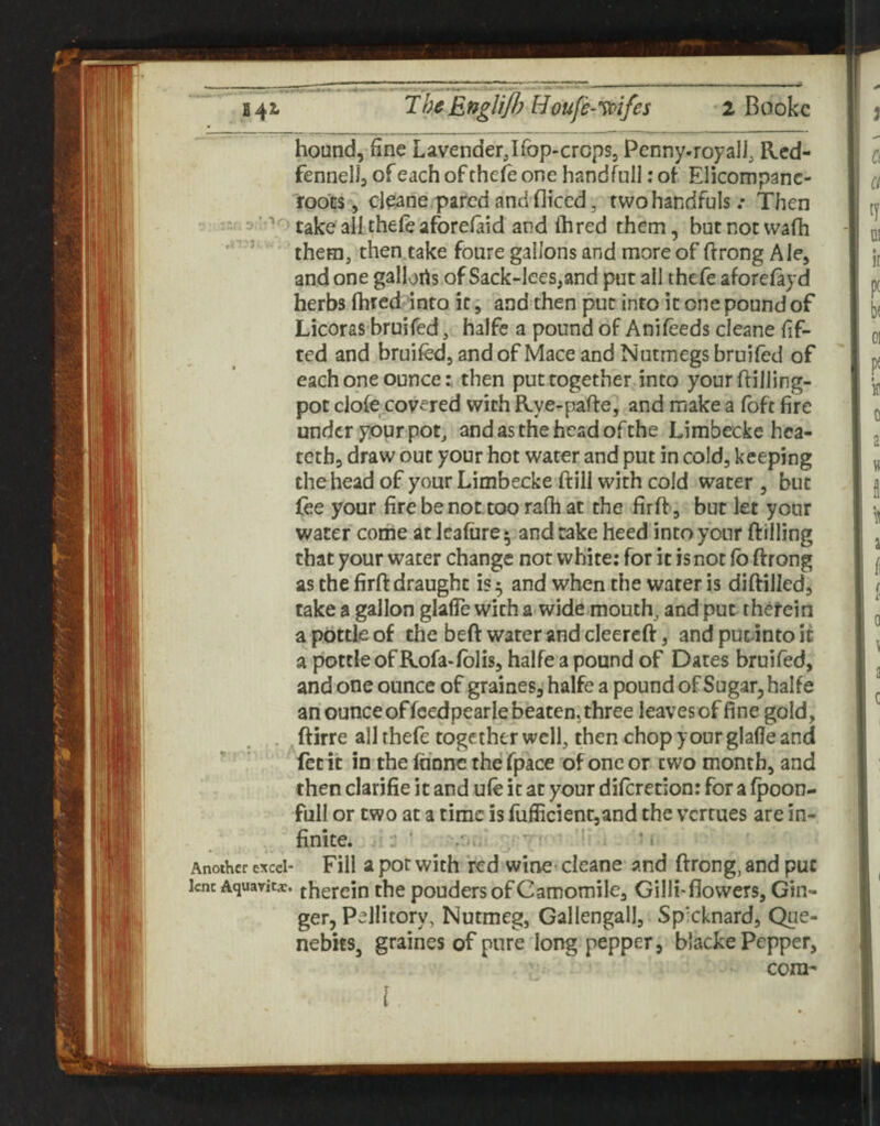 hound, fine LavenderJfop-crcps, Pcnny-royali, Red- fennell, of each of the^ one handful]; of Elicompanc- foots, cl(iane.parcd and fliccd, two handfuls .* Then :nf. 3 j' take all thefe aforelaid and ihred them, butnotwafh ’ them, then take foure gallons and more of (frong Ale, and one gallorts of Sack-lees,and put all thcfe aforefayd herbs (bred into it, and then into k one pound of Licoras bruifed, halfc a pound of Anifeeds cleane fif- ted and bruifed, and of Mace and Nutmegs bruifed of each one ouncethen put together into yourftilling- pot dole covered with Rye-pafte, and make a fofc fire under your pot, and as the head of the Limbecke hca- teth, draw out your hot water and put in cold, keeping thehead of your Limbecke ftill with cold water , but lee your fire be not too rafh at the firft, but let your water come at leafurey and take heed into your {filling that your water change not white: for it is not fb ftrong as the firft draught is ^ and when the water is diftilled, take a gallon glafle with a-wide mouth, and put rhefein a pottle of the beft water and cleereft, and puc-into it a pottle of Rofa-fblis, halfe a pound of Dates bruifed, and one ounce of graines,'halfe a pound of Sugar, halfe an ounce offcedpearle beaten, three leaves of fine gold, , .ftirre alhhefe together well, then chop your glafle and ' ' let it in the Inone the fpace of one or two month, and then clarifie it and ufe it at your diferetion: for a fpoon- full or two at a time is fuflicient,and the verrues are in¬ finite. ^:: ' ■ i Another excel- Fill 2 pot with Vcd winc* clcanc and ftrong, and put lent Aquayic*. j^gfeiu the pouders of Camomile, Gilli-flowers, Gin¬ ger, Pellitory, Nutmeg, Gallengall, Sp'cknard, Que- nebhSj graines of pure long pepper, blacke Pepper, com- I