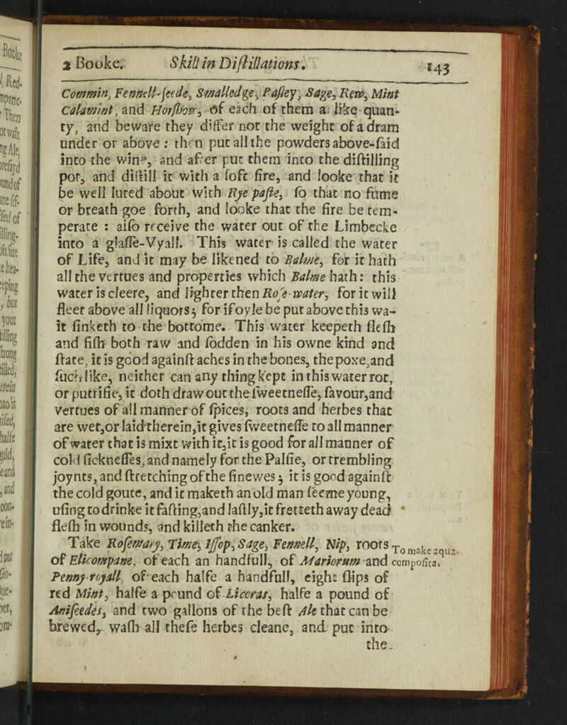 Commin, FemeU'ieede. SmelledMint Cakmint, and HorflSonr^ -^i each of them a: like quan- ty, and beware they differ not the weight of a dram under or above; then put all the powders above-(aid into the wine, and af'er put them into the diftilling por, and diffill it with a fofe fire, and looke that it be w'eli lured about with Uye 'pafie^ fb that no fume or breath goe forth, and looke that the fire be tem¬ perate : aifb receive the water out of the Limbecke into a glafle-Vyall. This water is called the water of Life, and it may be likened to Balme^ for it hath all the vertues and properties which Balmeh^ih: this water is cleere, and lighrenhenRole-waterj for it will fleer above all liquors 5 for ifoyle be put above this wa¬ it finketh to the bottdme. This water keepeth flefb and fifh both raw and fbdden in his owne kind and ftate^ it is good againft aches in the bones, the poxe.and fhch like, neither can any thing kept in this water rot, or putrifie, it doth draw out the Twee tnelle, favour,and vertues of all manner of fpices, roots and herbes that are wet,or laid therein,it gives (vveetnefTe to all manner of water that is mixt with it,it is good for all manner of cold ficknefleSj and namely for the Palfie, or trembling- joynts, and ftretching of the finewes 5 it is good againff the cold gouce, and it maketh an old man feeme young, ufing to drinke it faftingjand Iaflly,it fretteth away dead • flefh in wounds, and killeth rhe canker. Take Rofemfy.rim'^IJfop.Sage, Fennell, Flip, roofs oY Elkompane, of each an handful!, of Mariorum znd Fenny roydl of each halfe a handful!, cighs flips of red Mint^ halfe a pound liccraf^ halfe a pound of Anifiedes^ and two gallons of the beft Ale that can be brewedy wafb all thefe herbes cleane, and put mto- the-