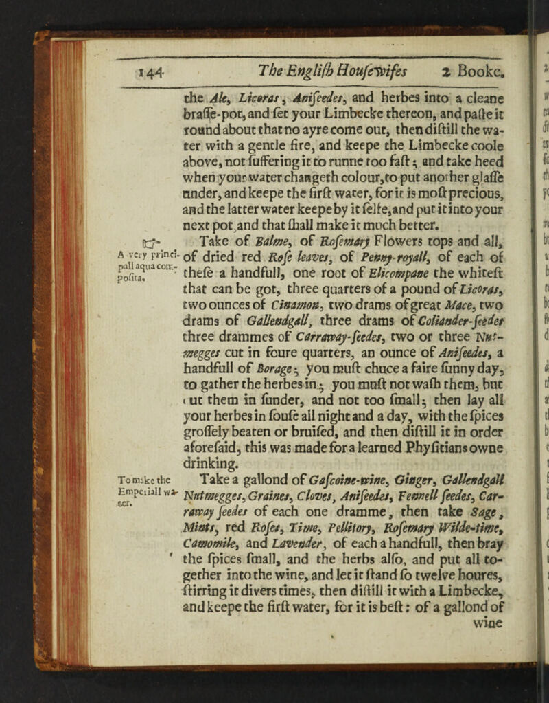 the Aki Lkoras'^ Ani^esdet^ and herbes into a cleane braOe-poCjandiet your Limbeckc thereon, andpafteit Toand about that no ayre come out, then diftill the wa¬ ter with a gentle fire, and keepe the Limbecke coole above, not fuffering it to runne too fafi: 5 and take heed when your water chaHgeth colour,to put another glafle under, and keepe the firft water, for ir is moft precious, and the latter water keepe by it fe]fe,and put it into your next pot^and that fhall make it much better. Take of Balme^ of Rofemarj Flowers tops and all, A very j'xincJ-Qf (jrJed ted Rsfc kaveSj of royally of each of fhefe a handfull, one root of Elicompam the whiteft that can be got, three quarters of a pound o^Licorasy two ounces of Cimmon^ two drams of great Mace^, two drams of GaUendgdll, three drams of Coliander-fiedet three drammes of carroppay-ftedes^ two or three N»f- mggts cut in foure quarters, an ounce of Anifeedes^ a handfull of Borage‘s you muft chuce a faire funny days to gather the herbes in^ you muft not wafh them, but (ut them in funder, and not too fmall ^ then lay all your herbes in fbufc all night and a day, with the fpices grofleiy beaten or bruifed, and then diftill it in order aforefaid, this was made fora learned Phyfitiansowne drinking. To make the Take a gallond of Gafeoine-mne^ Ginger^ GdUendgM Empcuaii w»' ^ntmtggtSyGrdms^ cloves, Anifiedes^ Vemtll feedes, Car^ raway jeedes of each one dramme, then take Sage, Mitrts^ red Rofes^ 7ime^ PelUtory^ Rafemary Wilde^time, Camomile^ and Lavender, of each a handfull, then bray * the fpices fmall, and the herbs alfb, and put all to¬ gether into the wine, and let it ftand fb twelve houres, ftirring it divers times, then dillill it with a Limbecke, and keepe the firft water, for it is beft; of a gallond of wine