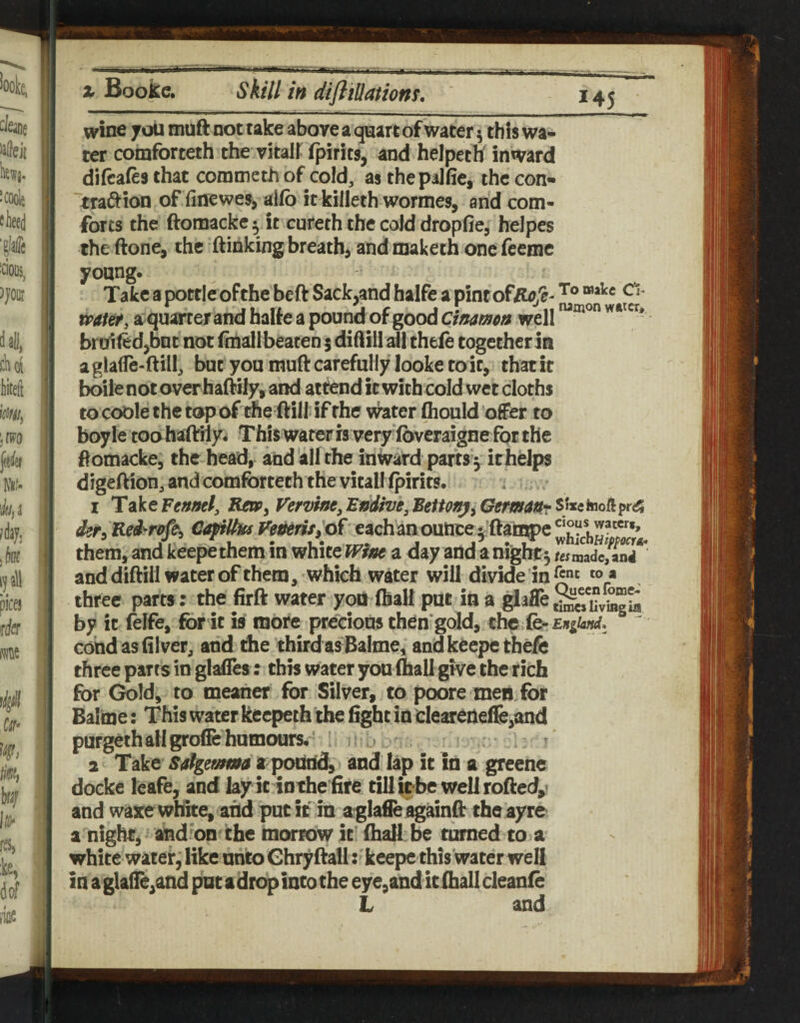 iw~iiirr’v. _ t Booke. Skill in difliUatiom, 145 wine 70U tnuft not take above a quart of water 5 this wa¬ ter comforteth the vitalf fpirits, and heipcth inward diftaiesthat commeth of cold, asthepalfie, the con- traftion of finewes, al(b it killeth wormes, and com¬ forts the ftomackc^ it cureth the cold dropfie, helpes the ftone, the ftinking breath, andmaketh oncfeeme yoqng. Take a pottle ofthe beft Sack,and halfe a pint oTRofi- mtefy a quarer and halfe a pound of good Ctnamon well bruited,but not (mallbeaten $ didill ail thele together in a glaife-ftill, but you tnuft carefully looke to it, that it boiie not overhaftily, and attend it with cold wet cloths to coole the top of the ftill if the \^ter fiiould offer to boyle toohafllly. This wateris very (bveraigne for the ftomacke, the head, and all the inward parts 5 it helps digeftion, and comforteth the vital! fpirits. 1 TzktFenml, Rewy Fervine,Endive,Bettonj,Gerfnai!fr^}*^^o^p^^ deity Rei-rcfey FenerifyOf' each an ounce^^^ftan^ wSh^'mi* them, and keepethem in white Wine a day and a nighty and diftill water of them, which water will divide in 'o * three parts: the firft water you (hall put in a by it felfe, for it is more precious then'gold, the fe-' cotidasfilver, and the third asBalme, and keepe thejfe three parrs in glafles: this water you (hall give the rich for Gold, to meaner for Silver, to poore men for Bairne: This water keepeth the fight in cleareneflb,and purgeth all gro& humours. ‘ > 2 Take Salger/»»d s potitidy and lap it In a greene docke leafe, and lay it inthe fire till }rbe well rotted,’ and wa^ewldte, and put it in a glafle againft the ayre a night, andron the morrow it’ (hall be turned to a white water, like nnto Ghryftall: kcepc this'water well in a gla(Ie,and [mt adropinto the eye,audit (hall cleanfe L and