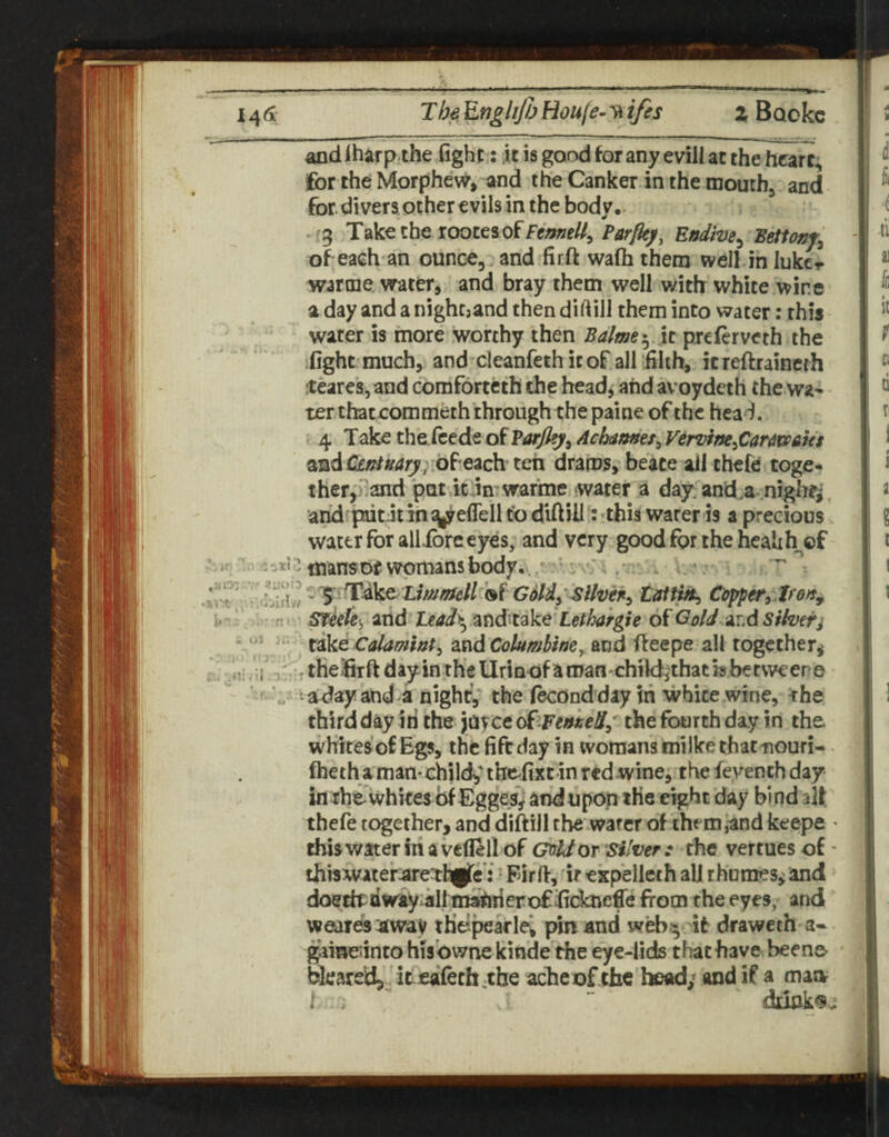 l^(x The, Houje-yt ifes 2 Bookc »rt, WiAu U''- f!'- Ul J|. ‘ - -J :-r . . and iharp the fight ; it is good for any evill at the heart, for the Morphew, and the Canker in the mouth, and for.divers other evils in the body. .^3 Take the roocesoffew??//, Effdive^ mttonj^ of eaeh an ounce, and firft wafh them well in lukcr warme water, and bray them well with white wire a day and a nighcjand then dirt ill them into water; this water is more worthy then Balme-^ \i preferveth the fight much, and cleanfethitof alf filih, itreftrainerh ;teares, and cbmforteth the headj and avoydeth the wa¬ ter thatcommeth through the paine of the head. 4 Take the feede of Varjl^^ Achames^ Vervirte^Car^miet and Cez?/»4;^;;of'each ten drams, beace ail thefe toge¬ ther,i^and put kJn'warme water a day: and.a .nighr^, arid piitit in syreflell to diftill: this water is a precious. water for allibre eyes, and very good for the healih^of mansorwpmansbody.^.^^ . V .• . tait^ Clipper^ Sfkk), and ■ teady^ and^take Lethargic of Goid.jir.d sih&j tike Calamwt^ znd Columbinefteepe all together^ the firft day in the Urinof aroan'childjthatisbetweere adayand a night, the f^ondday in white wine, the third day in the jayce oi^^FenneS/ the fourth day in the flieth a man- childy thefixe in red wine^ the feyench day inrhewhites of Egges^ andupop the eight day bindalf thefe together, and diftill the wafer of them^and keepe - thiswateririavefiell of Grrldor silver: the vertuesof ■ thiswater:are:thgfe’: • Firft, ■ ir exp’elleth all rhnmes^ and doetkdway^altm^rierof fidmeffe from the eyes, and weaies jtway tHt^pearlei pin and webit draweth a« gaine^inco his’ovvne kinde the eye-iids that have bee no bleared, ic' eafeth.tbe ache of the head; and if a man i  iSuak^v