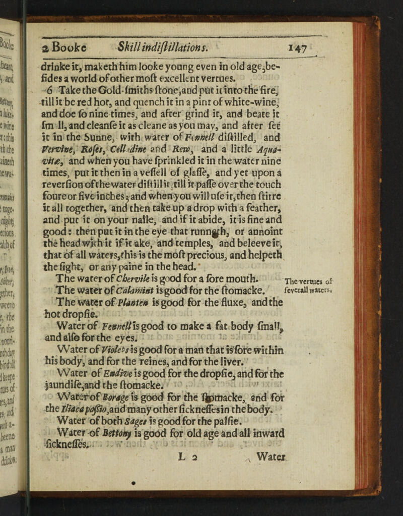 - _^ drinfce it, makethliitn looke young even in old age^be- iides a world of other moft excellent vercnes. 6 Take theGolddtnitbs ftone,and put it into the fire,' -till it be red hor, and quench it in a pint of white-wine, and doe fo nine times, and after grind it, and beate it fai lljandcleanfeitascleaneasyoumay, and after let it in the Sunne, with water ofFtmell diftilled, and Pervimy CtU'dim and and a little and when you have fprinkled it in the water nine times, putitiheninavefiell of glafle, and yet upon a reveriion ofthe water dift ill it,till it pafle over the touch foureor five inches ^^arid when you will ufeit,then ftirre it all together, and then take up a drop with a feather, and put it on your naile, and if it abide, iris fine and good: then pat it in the eye that runnifh, or annoint the head with it intake, and temples, andbeleereir, that of all wkers,rhis is the moft precious, and helpeth^ the fight, or any paine in the head. ’ The water of ckrvik is good for a fore mouth. The vermes of The water of Calahiiat is good for the ftomacke. fcvcraii waters. The water of is good for thefluxe, and the hot dropfie. Water of FtuneUhgoodi to make a fat body finally andalfbforthe eyes. ' - Water of is good for a man that is’fbre within his body, and for the reines, and for the liver. Water of Endive i s good for the dropfie, and for the jaundife,and the ftomacke^ • ' ’ Waterof Borage is good for the Qpmacke, and fot the p<g|fw,ahd many other fickneffesin the body. Water of both sage* is good for the palfie. Water of Bettoi^ is good for old age and all inward fickneflfe./^ ^ • - . i' ; La Water