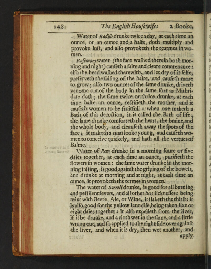 Water of Radijb drunke twice a day, at each time an ounce, or an ounce and a halfe, doth multiply and provoke luft, and allb provoketh ihp tcarroes in wo¬ men.  ' Rofemaryvj^ttT (the face wafhed therein both mor¬ ning and night) cauleth a faire and cleare countenance: alfb.the head walhcd therewith, and let dry of it felfe, preierveth the falling of the haire, and cauieth more to grow 5 alfo two ounces of the fame drunke, driveth venomc out of the body in the (ame ion as Mithri- date doth ^ the (ame twice or thrice drunke, a: each time halfe an ounce> re^dfieth the mother, and it cauleth women to be fruitfull : when one maketh a Bath of this decoftion, it is called the Bath of life ^ the fame drunke comforteth the heart, the bcaiac,and the whole body, and cleanleth away thcfpotsof the face 5 it maketh a man looke young, and caufeth wo¬ men to conceive quickely, and hath all the vcrtucsof Balme. ... vyater of Rm drunke in a morning foure or five dates together, at etch time announce, -purifieththe flowers in women: the fame water drunke in the mor¬ ning faftingj, is good againft the gripingof the bowels, and drunke at morning and at night, at each time an ounce, it provoketh the termes in women* The water of SerfcZ/drunkCy is good for aII burning and peflilent fevers, and all other hoc ficknei&s: being mixt with Beere^ Ale, or Wine, kflakeththethirft; it^ is alfi) good for the yeiloiw laundile,being taken fixe or eight dales together: it allb expelleth from the liver, if it be drunke, and a cloth wet in the iame, and a little wrung our, and fo applied to the right fide over ag ^inft ^he liver, and when it is dry, then wet another, and apply^