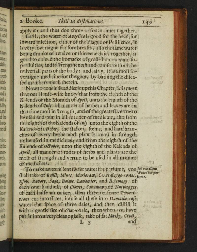 A X Bookc. skill in diJtiUaticns. 149 apply it ^ and thus doe three orfoure times together. . La'ilvjthe water oiAttgelicah good for the head/or inward infedion, either of the Plague or Peftilehce, it is very foveraigne for fore breafts • alfo thedame water beingdrunkeof twelve orthineetiedaies together, is good to unload the fiornacke of grofle humoursond hi- p-'rfluitiesj'anditOrengihenechand comforteth all rhe univerfall parts of the body: andlaPly, icisamoftfb- veraigne medicine for the gout, by bathingthedifea- fed members much therein. • Nowto conclude art d knit up this Chapter, deds meet lh;r our Houfe-wife know'that from the eighth cf the K fiends of the Monech April, unto the eighth of the K ilendsof /;^^. allmannerofherbes and leaves are in thit time moft in ftrength, and of thdgreaceft verruc to beufeJ arid»puc in all manner of medicine, aifo from th»^ eighth of the Kalends of luly unto the eighth of the Kalendsofc'^i^^^^fr, the ftalkes, ftcfiiS, and hard bran¬ ches of every herbe and plant is moft in ftrengch to be uftd in medicines^ and from the eighth of the Kalends of O&ober^ ur^to the eighth of the Kalends of April, all manner of roots of hcibs and plants are the moft of ftrength and vertue to be ufed in all manner of irtedkihes. ’ ’ds ' ' ' To make an excellent f^eet water for pc^’fume, you e^feUent fhalltake o^Bafill^ Mints, Marionm^ Cornt-fiagge’tooies^'i^^ll Ijjopy Simrj, Sage^ Balme, Lavanier^ and Koimary of eachione handtull, o^Chves^ Cthumorng^^s^ Nntmggex of each halfe an ounce, then three or fo<rre Voinech irons cut into dices, infufe all thefe in'o Dam^kg-^ofe water the fpace of three dales, and' then diftill it with a gentle* fire ofichar^coale, then when ' on have pat icintoatverjcleaneglalTe, takeoffatM4f/4fi Civit, L ^ and ^ •'y.