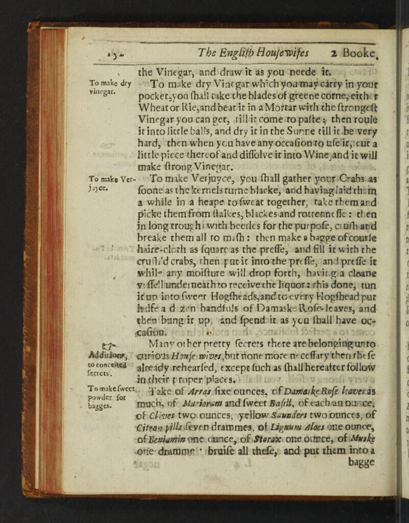 To make dry Xo make dry Vinegar which yoa may carry in your pocketjVon fhall rake the blades of greenecorne, eicb t Wheacor Kiejandbeatir in a Mortar with theftrengeft Vinegar you can get, till it come ropalfe ^ then roule it into little balls, and dry it in the Snr.re till it be very hard, then when ycu have any occafionro ufe'it, cut a little piece thereof and diflblve.it intoWine^and it will make ftrong Vinegar. To mako Ver- To mike Verjuvce, you fhall gather your Crabs as' (bone as the kernels turncbhrke, and haviagr laid th;m a while in a heape tofweat together, rake them and picke them from ffalkes, bhekes and rottenne fie: then in long troughs with beetles for the purpofe, o uili and breake them all to mifh : then make a bagge ofcourle haire-clorh as fquarc as the prefle, and fill it with the cruili’d crabs, then gut it into the prt (Te, and prefle it whil** any moiftiire will drop forth, havir.g a clevane vifTell underneath to receive che liqnor: this done, tun if up into Tweet Hogfheads,and to every Hog(bead pur h ilfea d zen handfuls of Damaske-lVore-leaves, and then bang'if up, and fpenddt. as ycu fhall have oc- •cajfnin. *• 1 Minv other pretty fecrers rhere are belonging an to Add'uiofifj/ curious Uonje wives^hnt none more n^ ceflary then tht (e toconcek4:d already-rehearfed, except fuch as (hall hereafter follow in their proper places, !• Tomnkcfwcct.. of j4i>ras fixe ounces, ofDamasl^e RQfe leaves2% much, of Ma-ioram and fweer of each an oa ce^ of cUves twovounces, yellow^ Saunders two ounces, of Citfm pills feyen dramraes, of lipnum Aloes one ounce, of^ejwtf^w^one .tmnee, oi Siorax oneoiiDce, ok Musk^ one drarome • bruife all thefe,^ aod put them into a bagge powder for badges