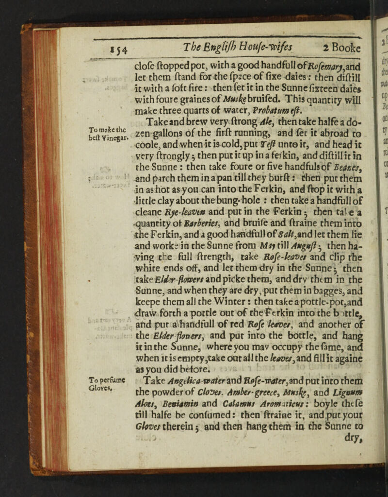 M4 The EngUJJ) Houfe-'^ifes 2 Bookc To maftc the beft Vinegar. To perfume Gloves. dole flopped pot, with a good handfbIIofK(?yr)57tf)^,and let them (land for the fpsce of fixe dales ; then diftill it with a fofe fire: then fet it in the Sannefixteen dales with foure gralnesof Mmk§hx\\\Ctd. This quantity will make three quarts of water, Vrobatum eft. Take and brew very.ftrong rfien take halfe a do¬ zen gallons of the firfl running, and let it abroad to coole, and when it is cold, put Teft unto it, and head it very flrongly 5 then put it up in a fei kin, and dlftill it in the Sunne: then take foure or five handfulsqf Eeanes^ and parch them in a pan till they burft: then put them in as hot as you can into the Ferkin, and flop it with a little clay about the bung- hole : then take a handfull of cleane K^e-kavtn and put in the Ferkin 5 then tal c a •quantity ot Barberkt^ and bruife and ftraine them into the Ferkin, and a good handful) of Sak^md let them lie and works in the Sunne from Mij fill Angufi ^ then ha- :Ving the full ftrength, take Rofe-kaves and clip rhe white ends olf, and let them dry in the Sunne 5 then itake£//T-^^?Bvr/and plcke them, anddrv thtm in the Sunne, and when they are dry, put them in bagges, and keepe them all the Winter: then take a pottle-pot,and draw forth a pottle out of ehe Ferkin into the battle, and put aVhandfull of red Koft k<rDet^ and another of the Eider ftoum^ and put into the bottle, and hang it in the Sunne, where you mav occupy the fame, and when It is empty,take out all the /ptftw,and fill it againe as you did before. i Take AngeUca vraterzxid R9fe-water,9T\d put into them the powder of Cloves. Amber-greece, and Lignum AloesBenimin and Calamus Aromaticus: boyle thefe till halfe be confumed: then ftraine it, andpucyour Gloves therein 5 arid then hang them io the Sunne to dry,