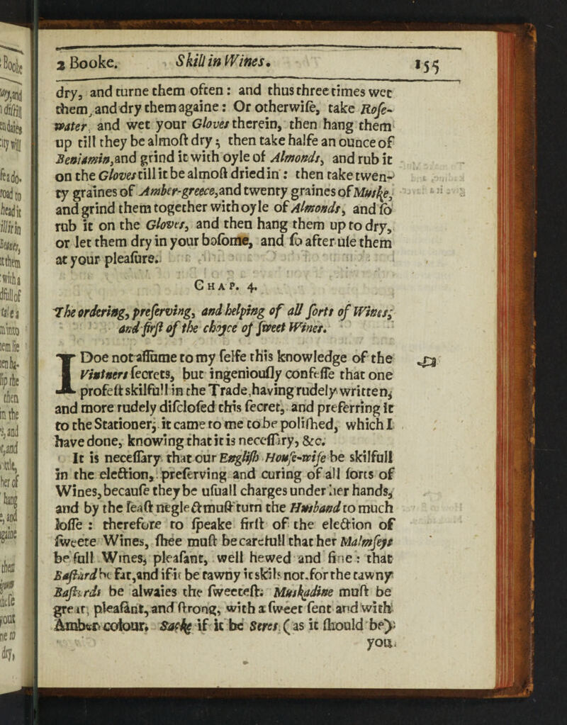 *55 drya and turne them often: and thus three times wcc them, and dry them againe: Orotherwife, take Rofe^ mter, and wet your Gloves therein, then hang them‘ up till they be almoft dry ^ then take halfe an ounce of gtind it with oyle of Almonds^ and rub it ^ on the GlovesnW it be almoft dried in: then rake twen-^ ty graines of Awber-greece,^nd twenty graincs ofMtssfy, and grind them together with oyle of Almonds^ and Co rub it on the Gloveand then hang them up to dry, or let them dry in your bofome, and fo after u(e them at your pleafure./ • r '. . Ghap. 4. ^he ordering, preferving^ and helping of all forts of Wms; afd frfi of the chojce oj fmet Wines. I Doe not aflame to my felfe this knowledge of the ^ Vintners but ingenioufly conftfle that one profe ft skilful I in the Trade,having rudely written^ and more rudely difclofed this fecret, and preferring it to the Stationer, it came to me to-be polirhed, which! have done, knowing that it is neccATiry, &c. It is neceflary that our Englifj ‘Houfe^mje be skilfull in the eleftion, . preferving and curing of all forts of Wines, becaule they be ufuall charges under her hands^ and by the feaft negle^^muft'turn the Hwshand to much fofle : therefore ro (peake firlf of the eleftion of fwcete Wines, fhee muft becarefuH that her be foil Wines, pleafant, well hewed and fine”: that Bsft'urdW Fat,and ifir be tawny icskilsnor.forthe tawny Baftitdi be alwaies the fwecteft; Mush^dine muft be greir, pleafint,and ftrong, withxfwcet fent and with Ambers €oiour» if it be Beres ( as it (hould' be^i • youi