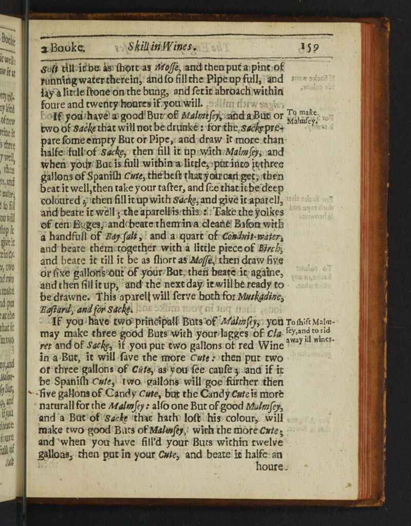 suit till iiiiJB; ki (hou as and then put a pint of funmng water theremj and fo fill the Pipe op full, and j ‘ little ftoneon the bung, and letit abroach .within foure and twenty honre»if you will., . i; rl-f ;c - 5 if yodthave^a good'Bur ofi Ualmfe/^ or rwo of that will not be drunker for the, pare fome empty But or Pipe, and draw it more than^ halfe full’of then fill it up and when yoiir* But is full within a Ikdepputinto ^othree gallons of Spanilh c»r«, thebeft thasc yoixctjl getp then beat it well,then take your tafter, and (ce that itbeldeep coloured 5 then fill it up with and give it aparellj and beate it well • the iparellis thisj rliXake the l^olkes of ten-Bgges, andebeatethemina cleahe! Bafonwith a handfull o£ Bdj falty ^v\d^x qmxt of Cohduft-mteri and beate them together with a little piece of and beate it till it be as fhon Mo(fe^^tbto draw five dr fixe gallonV^Ut of your But, then beate it againe, and then fill it up, and the next day- itwill be ready to be dfawne. This apareij will ferve both fox and for sac^i'« ».. t I f you have t wo‘ priftoi^lf Buts of 'Malmfeyy you To (hire Maim may make three good Buts with your lagges of C'/^Tcy.andtond m and of SaeJ^y if yon put two gallons of red Wine ^ in a But, it will fave the more then put two or three gallons of Cutey as you fee caufe j. and'if ic be Spanilh CutCy two gallons will goe further then 'live gallons of Gandy Cutey but the Candy is morfc naturallfor the Mdmjey : alfo one But of good Mulmfe^y and a But of Saci$ that hath loft his colour, will make two good Bars of Ualmfiy, with the moreCy/e* and'when you have fill’d your Buts within twelve ^Ibas, then put in your Cutey and beate ic halfc an houre-