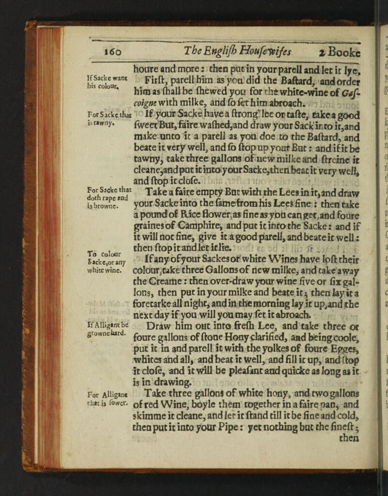 houre and more: then puc in your parell and let it lye, ifsackewant parell him as yea’did the Bafhrd, -and order ur. fliewed you for the white-vdne of coigm with milke, and fo ibt him abroach, - For sackc that ^' If yout Sacke have a ftrongTIee or tafte, eakca good ii rawny. (wcetButj ftirc wafhed,and draw your Sack'into ir^and make unto it a parell as you doe.totheBaftard, and beate it very well, and fo ftopup your But: and if it be tawny, take three gallons of new milke and ftreinc it cleanejandput it intoyour Sacke,then beat it very well, andftopitclofo. i v' dotifr?\Vnd' ^® empty But with the Lees in it,and draw Ubro*^t*** your Sacke into the (amefrom his Lees fine: then take a pound of Rice flower,as fine ay yon can get^and foure grainesbf Ciimphire, and put it into the Sacke: and if it will not fine, give it a good parcU, and beate it well: then flop it and let if Ire. - u ;r . 5?ckc°o?^ny ' ifany ofyouf Sackesof white Wipes have left their whiteiinc. colour,cake three Gallonsof new milke, and take away the Creame: then over-draw your wine five or fix gal¬ lons, then put in your milke and beate it 5 then lay it a forecarke all night, and in the mornmg lay it upland the next day if you will you may let it abroach. If AiiigJintbc Draw him out into ffefli Lee, and take three oc growne rd. gallons of ftooc Hony clarified, aad being coole, 'put it in and parell it with theyolkesof foure Egges, whites and all, andbeatitwell,'aDdfillicup, andflop ft dole, and ft will be pleafant and qulcke as long as it • is in drawing. For Aiiigane Take three galloni of white hony, and two gallons that is fower. of red Wine, boyle them together in a faire pan, and skimme it cleane, and let it ftand till it be fine and cold, then put it into your Pipe: yet nothing but the fineft • then i I f g< E h B 01 I n tl 1 / D k ( a c g al c a! I i 1 1