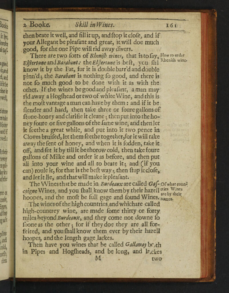 then bcate it well, and fill it up, and ftop it clofe, and if your Allegantbepleafantand great, it will doe much goodj for the one Pipe will rid away divers. There arc two forts of Rhemjh mses, that is to fay, to order E^ertmesLudBarahanf: the Eljiertfine IS ycu wmc. know it by the Fat, for it is double barr’d and double pinn’d 5 the Barabant is nothing fo good, and there is not fo much good to be done with it as with the other. If the wines begoodandpleafanc, a man may rid away a Hogfhead or two of white Wine, and this is the moft vantage a man can have by them: and if it be {lender and hard, then take three or foure gallons of ftone-honey and clarifie it cleane 5 then put into the ho¬ ney foure or five gallons of the fame wine, and then let - it feethe a great while, and put into it two pence in Cloves bruifedj let them feethe together,fof it will take , away the fent of honey, and when it is fodden, take it off, and fet it by till it bethorowcold, then take foure gallons of Milke and order it as before, and then put all info your wine and all to beate it5 and (if you can) roule it, for that is the bell: way 5 then flop icclofe, and let it lie, and that will make it pleafant. The Wines that be made in Bnrdeaux are called Gaf- ofwhar coun-^ Wines, and you fhall know them by their haze/1 hoopes, and the moft be full gage and found Wines, The wines of the high countries,and whichare called high-countrey wine, are made fome thirty or forty miles beyond Burdeanx^ and they come not downe fo foone as the other 5 for if they doe they are all for- ' feiced, and you fhall know them ever by their hazel! hoopes, and the length gage lackes. Then have you wines that be called Gallawaj both in Pipes and Hogfheads, and be long, and lockes ' M two