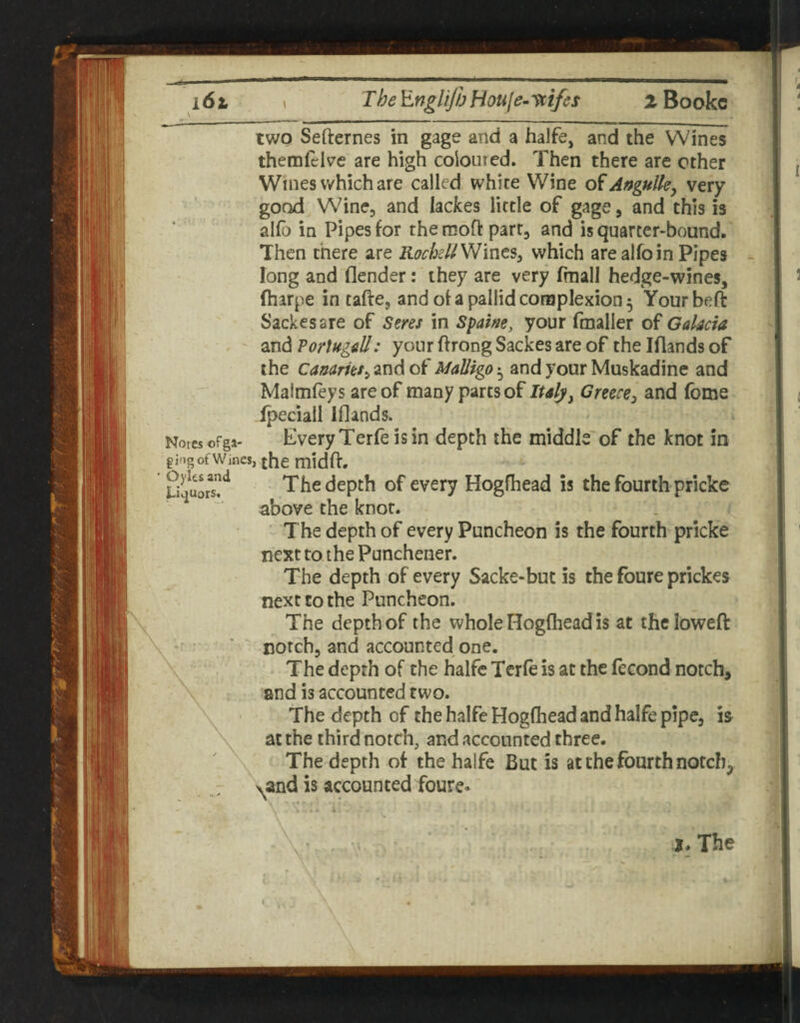 i6t \ TheEngliJhHouje-ycifes iBookc -I ^ ' '■■■■%■ I ■ -—-- two Sefternes in gage and a halfe, and the Wines themfcke are high coloured. Then there are other Wines which are called white Wine Angulk^ very good Wine, and lackes little of gage, and this is alio in Pipes for the moft part, and is quarter-bound. Then there are RockU'^mts^ which are alfoin Pipes long and flender: they are very fmall hedge-wines, fharpe in tafte, and of a pallid complexion 5 Your bell Sackesare of Seres in Spam, your fmaller of Galacia ^TidiPortugall: your ftrongSackesare of thelflandsof the canarks^zTidof Malligo-^ and your Muskadine and Maimfeys are of many parts of Italy^ Greece:, and fome Ipeciall Iflands. Norcsofga- Every Tetfc is in depth the middle of the knot in gjtig of Wines, the midft. The depth of every Hogfhead is the fourth pricke above the knot. ' The depth of every Puncheon is the fourth pricke next to the Punchener. The depth of every Sacke-but is the foure prickes next to the Puncheon. The depth of the whole Hogfhead is at thclowefl: \ • ' notch, and accounted one. The depth of the halfe Terfe is at the fecond notch, and is accounted two. The depth of the halfe Hogfhead and halfe pipe, is at the third notch, and accounted three. The depth of the halfe But is at the fourth notch, \ and is accounted foure. J. The