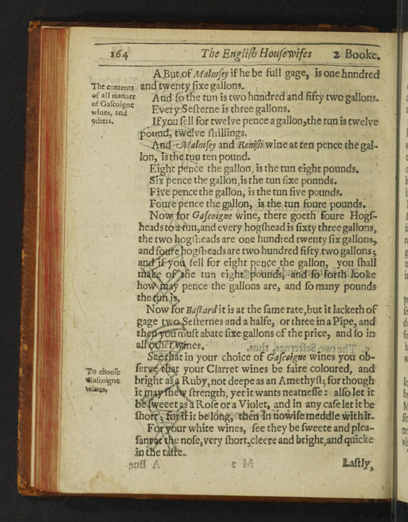 ABut of;t/rf/;5??/9'ifhebe full gage, is one hundred The Contents and twenty fixe gallons. , of all manner ^ nd fo tfie tuti IS two hundred and fifty two gallons* wiSs,*^a°nd^ Every-Sefterne is three gallons, pthas. If you (ell for twelve pence a gallon jthe tun is twelve . pound, twelve riiiliings, - and RemJIimnc at ten pence the gal¬ lon, is the tun ten pound. Eight pence the gallon, is the tun eight pounds. Six pence the gallonjsthe tun fixe pounds. Five pence the gallon, is the ton five pounds. Foure pence the g^lpn, isthe^tun foure pounds.' Now for Gajeoigne wine, there goeth foure Hogfi. heads to^'un,and every hogfliead is fixty three galIons_, the two hogfheads are one hundred twenty fix gallons^ and fo^e hogrbeadsare two hundred fifty.two gallons 5 and^yo^ fell for eight pence the gallon, you fhall thafc pF>fie tun eightopoUndki *^d^ib’ForthJoo^ ^ pence the gallons are, and fb many pounds ihetjj'ni^ Now for Bapard it is at the fame rate,but it lacketh of ' gage two^elternes andahalfe, or three in a Pipe, and th|;J3f^irfnnft abate fixe gallons of the price, and fo in^ alfpt'fep^es,' ^ .prjd? Se^^hft in your choice of Gafeoigm wines you ob- ferwd^^t your Clarret wines be faire coloured, and bright a^a Ruby,not deepe as an Amethy for though iynajKh^ ftrength, yet it wants neatnefle: alfblet it b^|Weeeus^ Rofe or a Violet, and in any cafe let it be belong, ^'theri in riowife meddle withir. For your white wines, fee they be fweete and plea- fant^'the nofe, very fhort,cleere and bright,and quicke xn the ta^e*. ,nnfi A c 2-aftIy^ To choofe Cafeoigne V^CSi