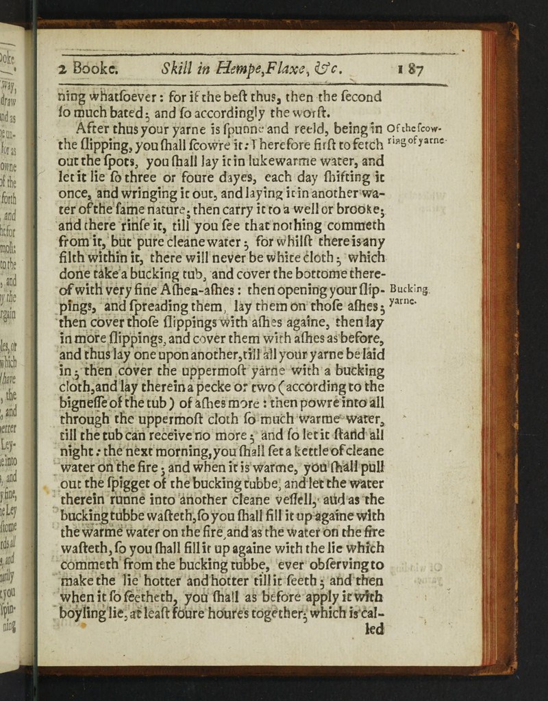 ning vvhatfoever: for if the beft thus, then the fecond lo much bated 5 and fo accordingly the worft. After thus your yarne isTpunn^^and reeld, beingin ofthcfcow the flipping, you (hall fcowre it .-There fore firft to fetch out the (pots, you fhall lay it in lukewarme water, and let it lie (o three or foure dayes, each day (liifting it once, and wringing it out, and laying it in another wa¬ ter ofthe fame nature, then carry it to a well or brookc; and there ritife it, till you fee that nothing commeth fromit, but purecleanewater ^ forwhilft thereisany filth within it, there will never be white cloth ^ which done take a bucking tub, and cover the bottome there¬ of with very fine A (hea-afhes: then opening your flip- Bucking pings, and fpreading them, lay them on thole a(hes 5 then cover thole flippings with aflies againe, then lay in more flippings, and cover them with afhes as before, and thus lay one upon another,tin all your yarne be laid in y then ,cover the uppermoft yarne with a bucking cIoth,and lay therein a pecke o: two ( according to the bignelTe of the tub ) of afhes more: then powre into all through the uppermoft cloth lb much warme-water, ‘ till the tub can receive no more y and fo letit ftatld all night .* the next morning,you (hall fet a kettle of cleane water on the fire 5 and when it is warme, yOU Ihall pull out the fpigget of the bucking cubbe, and let the water therein funne into another cleane vefielly aiid as the buckingtubbe waftethjlbyou (hall fill it up againe with the warme water on the (Ireland as the water on the fire wafteth, fo you (hall fill it up againe with the lie which commeth from the bucking tubbe, ever oblervingto makethe lie hotter andhotter tillic feeth^ and then when it fo leethetb, you (hall as before apply it with boylinglie, af leaft foure houres tdg^ther^ which is'cal-