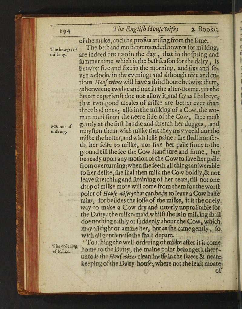 *94 The Engliti}Boulc'V^ifes 2 Booka of the milke, and the profits arifingfrom the fame, Thehowersef bcft and moftcommended howres for milking, milking, arc indeed bur t ss^oin the day , that in the fpring and fummerrime which is the beftfeafbn for the dairy, is betwixt five and fixe in the morning, and fixe and (e- ven a clocke in the evening: and although nice and cu-. rious H'ok^ upmv will have a third houre betwixt them, asbetweene twelve and one in the after-noonejjet the belter experienfi doe not allow it,and fiy as I b?leevc, that two good meales of milke are better ever chan three bid ones • alfo in the milking of a Covc,the wo¬ man mull fiton the necre fide of the Cow, fheemufi: Manner of g-handle and ftretch her dugges, and milking. moy ften them with milke that they may yeeld cut the milke the bt.rter,and with lefle paine: fhe fhali not fet¬ tle her fclfe to milke, nor fixe her paile firmetothe ground till fhe fee the Cow ftand fiire and firme, but be ready upon any motion of the Cow to fave her paile from overturning-,when fhe feeihall things anfwerable to her defire, flie fhal then milk the Cow boldly^Sc not leave ftretching and ftraining of her teats, till not one drop of milke more will come from them for the worft point of tfifer^thsit can be,is to leave a Cow halfe mixi, for befides the Ioffe of the milke, it is the onely, way to make a Cow dry and utterly unprofitable for the Dairy: themilkc-maid whilft flie isin milking (hall doe nothing raflily or fuddenly about the Cow, which, may affrightor amaze her, but as fhe came gently, fb, with aff gentlenefleftie fhil depart. Thcoracri'i ‘ Toih hiog the well Ordering of milke after it IS cotue of ScT home ro the Dairy, the maine pewnt belongeth there¬ unto is the Hoafmvss cleanlinefle in the fwe^t; & neat^. keeping of the Dairy houfe^ where not the leaft rnoate^ of