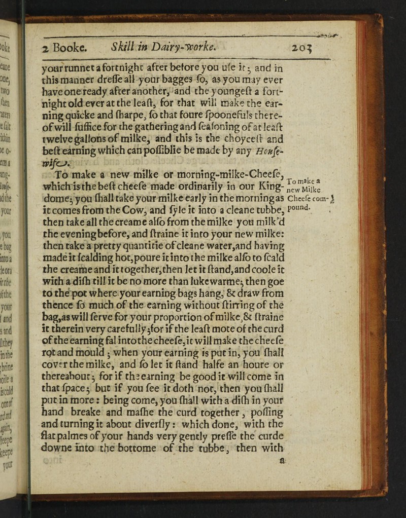 yoiafrunnet a fortnight after before you ufe ir ^ and in this manlier drefleall yourbagges fo, as you may ever have one ready after another, and the y oungeft a fort¬ night old ever at the leaft, for that will make the ear¬ ning quicke and fbarpe, fo that fonre Ipoonefuls there¬ of will fuffice for the gathering and feafoning of at leaft twelve gallons of milke, and this is the choyceft and beft earning which can pofliblie be made by any Houfe^ xvlfcj. To make a new milke or morning-milke-Cheefe, which is the beft chcefe made ordinarily in our King- dome^ you (hall take your milke early in the morning as Chccfc com-1 it comes from the Cow, and (y le it into a cleane tubbe, then take all the creame aKo from the milke you milk’d the evening before, and ftraine it into your new milke: then take a pretty quanricie of cleane wafer,and having made it fcalding hotjpoure it into the milke alfo to fcald the creame and it together,then let it ftand,andcooleic with Jidifti till it be no more than lukcwarme^ then goe to the pot where your earning bags hang, 8c draw from thence fo much of the earning without ftirring of the bag,as will (erve for your proportion of milkc,8c ftraine it therein very carefully ^for if the leaft mote of the curd of the earning fal intothe chee(e,ic will make the cheele rptand mould; when your earning is put in, you (hall cov^r the milke, and folet it ftand halfe an houre or thereahour ^ for if thsearning be good it will come in thatrpace5 but if you fee it doth not, then you (hall put in more: being come, you (hall with a dilh in your hand breake and mafhe the curd together, polfing . and turning it about diverfly: which done, with the flat palmes of your hands very gently prefle the curde downe into the bottome of the tubbe, then with