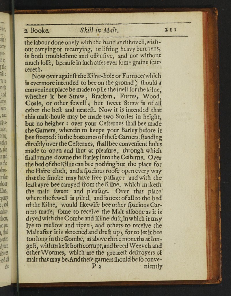 the labour done onely with the hand and fhovellswith- ouccarryingor recarrying, orlifting heavy burthens, is both troublefome and otFenfive, and not without much lode, b^caufe in fuch cafes ever feme graine leaf tereth. Now over againft the Kilne-bole or Furnace(which is evermore intended to bee on the ground) (houida convenient place be made to pile the fuell for the k ilne, whether it bee Straw, Bracken, Furres, Wood, Goale, or other fewell 5 but fweet Straw is of all other the beft and neateft. Now it is intended than this malC'houfe may be made two Stories in height, but no heigher : over your Cefternes fliall bee made the Garners, wherein to keepe your Barley before ic bee fteeped: in the bottomes of thele Garners,ftand!ng direftly over the Cefternes, fliall bee convenient holes made to open and (hut at pleafiire, through which fhallrunne downethe Barley into the Cefterne. Over thebedoftheKilnecanbee nothing but the place for the Haire cloth, and a (pacious roofe open every way that the fmoke may have free padage: and with the leaftayre beecarryed from the Kilne, which maketh the malt fweet and pleafant. Over that place where the fewell is piled, and is next of all to the bed of the Kilne, would likewife bee other fpacious Gar¬ ners made, fbme to receive the Malt adboneas icis dryed with the Combe and Kilne*duft,in which it may lye to mellow and ripen ^ and others to receive the Malt after it is skreenedanddreft up 5 for to let it bee too long in the Combe, as above three moneths at lon- geft, will make it both corrupt,and breed Wecvels and other Wormes, which are the greateft deftroyers of malt that may be. And chefe garners fhould be fo conve- P 2 niently