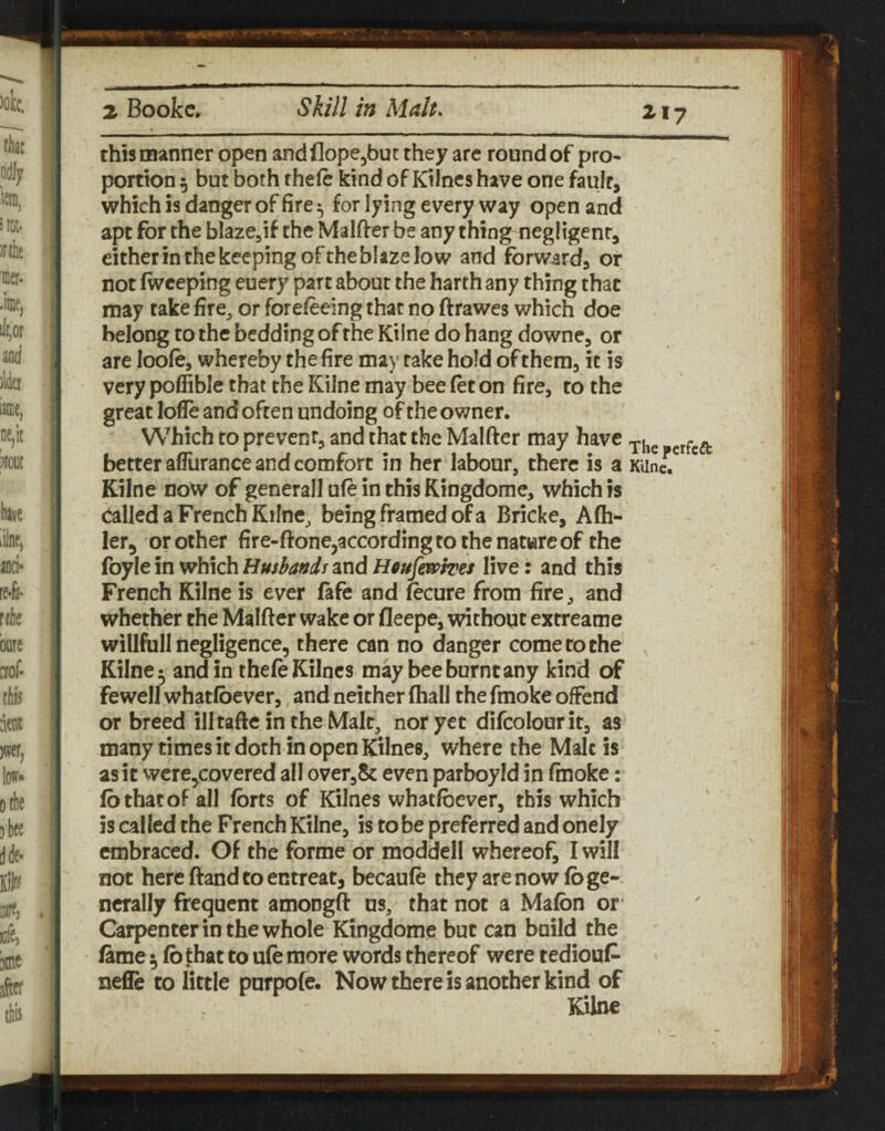 this manner open and flope^but they arc round of pro¬ portion 5 but both theft kind of Kilnes have one fault, which is danger of fire ^ for lying every way open and apt for the blaze,if the Malfter be any thing negligent, either in the keeping ofthe blaze low and forward, or not Iwceping euery part about the harth any thing that may takefire^ or forefteing that no ftrawes which doe belong to the bedding of the Kilne do hang downe, or are looft, whereby the fire may rake hold of them, it is very poffible that the Kilne may bee ftt on fire, to the great lofle and often undoing of the owner. Which to prevent, and that the Malfter may have better aflurance and comfort in her labour, there is a KUnc. ' Kilne now of generall uft in this Kingdome, which is called a French Kline, being framed of a Bricke, Afh^ ler, or other fire-ftone,according to the nature of the foyle in which Husbands and Hfiufejapsres live: and this French Kilne is ever fafe and ftcure from fire, and whether the Malfter wake or fleepe, without extreame willfull negligence, there can no danger come to the Kilne 5 and in theft Kilnes may bee burnt any kind of fewell whatlbever, and neither (hall the fmoke offend or breed illtafte in the Malt, nor yet difcolourit, as many times it doth in open Kilnes, where the Malt is as it were,covered all over,8t even parboyld in fmoke: lb that of all Ibrts of Kilnes whatlbever, this which is called the French Kilne, is to be preferred and onely embraced. Of the forme or moddell whereof, I will not here ftand to entreat, becauft they are now lb ge¬ nerally frequent amongft us, that not a Malbn or Carpenter in the whole Kingdome but can build the lame ^ lb that to uft more words thereof were tedioul^ nefle to little purpole. Now there is another kind of Kilne