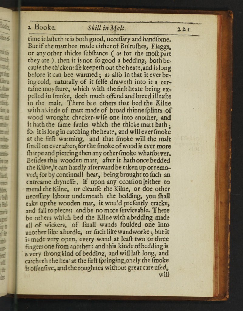 221 time iclartech it is both good, neccdary and bandforne. But if the matt bee made either of Bulrufhes, FJaggs, or any other thicke fubftance ( as for the moftparc they are ) then it is not fb good a bedding, both be- caufe the th'ckent lie keepeth out the heate.and is long before it can bee warmed; as aKb in that it ever be¬ ing cold, naturally of it felfe draweth into it a cer- faine moyfture, which with thefirftheate being ex¬ pelled in fmoke, doth much offend and breed ill tafte in the malt. There bee others that bed the Kilne withakinde of matt made of broad thinnefplints of wood wrought checker-wife one into another, and it hath the fame faults which the thicke matt hath. foi it is long in catching the heate, and will ever finoke at the firft warming, and that fmoke will the malt fmeli on ever after; for the fmoke of wood is ever more fharpe and piercing then any other fmoke whatfbt ver. Befidesthis wooden matt, after it hath once bedded the Kilne,it can hardly afterward be taken up orremo- ved; for by continuall hear, being brought to fuch an extreame drynefle, if upon any occafion [either to mend the Kilne, or cleanfe the Kilne, or doe other neceffary labour underneath the bedding, you (hall take up the wooden mar, it would prefently cracke, and fall to pieces: and be no more (erviceable. There be others which bed the Kilne with abeddii\g made all of wickers, of fmall wands foulded one into another like a hurdle, or fuch like wandworke; but it i« made very open, every wand at leaft two or three fingers one from another: and this kinde of bedding is a very ftfongkind of bedding, and will laft long, and catcheth the hea’ at the firft fpringing,onely the fmoke is ofrenfive, and the roughnea without great care ufed.