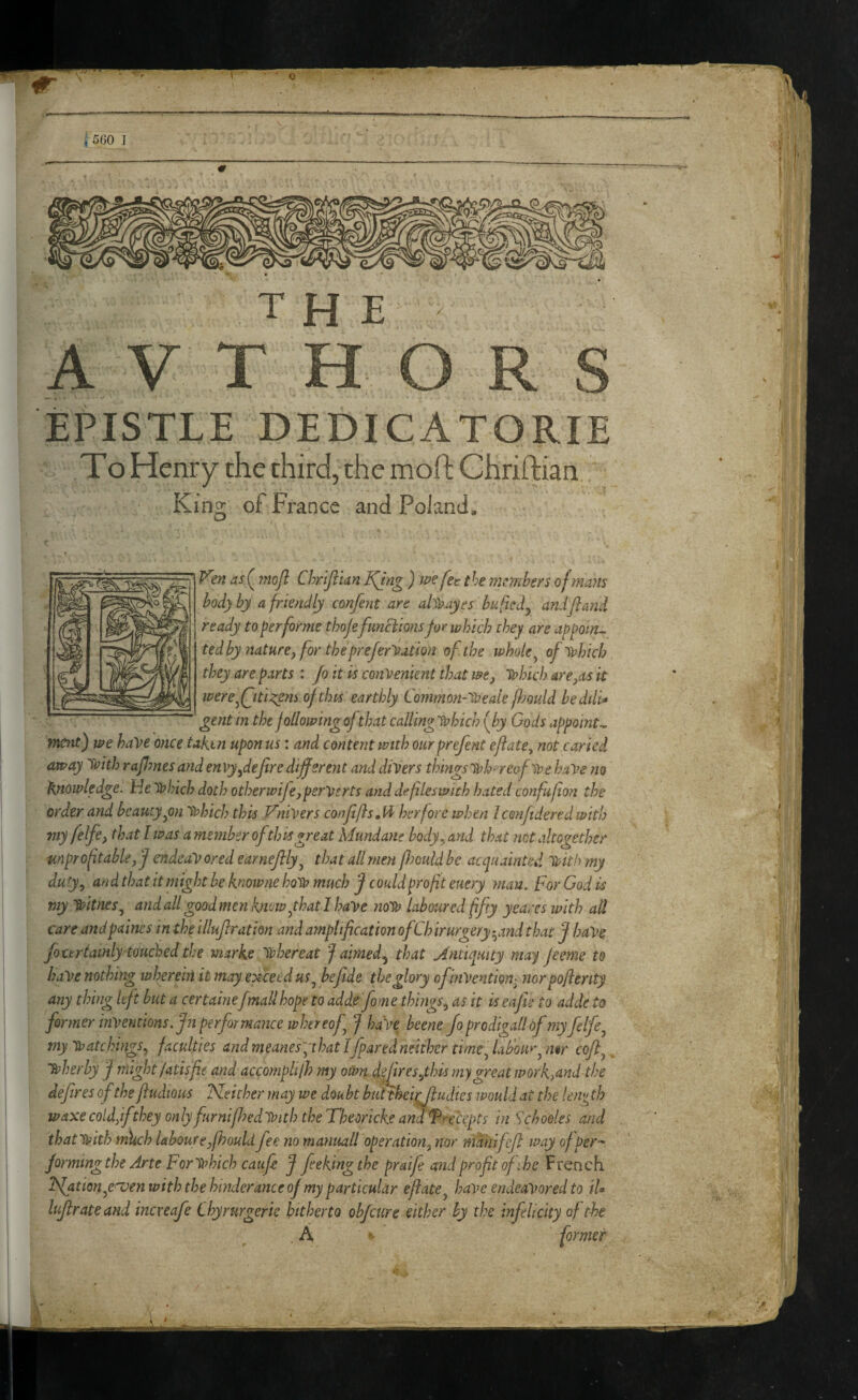 , 5G0 ] the A V T H O R S EPISTLE DEDICATORIE To Henry the third, the mod: Chriftian King of France and Poland, m as (^ 7noJl ChriJiUn Kjng ) fee the members of mans hod) by a friendly confent are al'^ayes bufted^ andjland ready to^erforme thoje fmeiionsfor which they are appoin^ ted by nature, for theprefer^ation of the whole ^ of^vhich they are parts : Jo it is convenient that we, ivhich are,as it tvere^(jtia:gtn of this earthly Common-lveale fl')Quld bedtlio gent m the following ofthat callinglahich (Jby Gods appoints ttumt) we have once taken upon us: and content with ourprefent ejiate, not caried away ivith rafmes and envy,dejire different and divers things ivhoreofiDe haVe no knowledge. He ivhich doth otherwife, perverts and defleswith hated confufon the order and beauty ^on ytfhich this Vnivers confftsM her fore when Icenftdered with 7ny felfe, that I was a member ofthis great Mundane body., and that net altogether unprof table,f endeavored earnejlly^ that all men f?ould be acquainted tt>ith my duty, and that it might he knoime ho^V much J could pro ft euery man. For God is my 'S/itnes, and all good men know f hat I have noV^ laboured ffty yeares with ad care andpaines in thfilluf ration and amplification ofChirurgery-^and that f haVe foccrtamlyiouched the marke ivhereat f aimed., that Mntiqmty may jeeme to haVe nothing wherehiit may exceed us ^ be fide the glory ofinVention^ nor poferity any thing left but a certainefmall hope to addefome things, as it is eafie to adde to former inventions. Jn performance whtreofij haVe beene Jo, prodigall of my felfe, my ivatchings, faculties andmeanes', that Ifparedneither time, laboii*', n%r coft, ^ Tt>herby f mightfatisfie and accornplifh my oWn d^ires,this niygreat workA^d the defires of the fludtous Neither may we doubt bufthei^udies would at the !en>^ th waxe coldffthey only furnifhed^Vith the Tl^eorkke and Precepts in Sebooks and that with mlich laboure,fhould fee no manuall operation, nor manifejl way of per-^ formingthe Arte For ivhich caufi J feekingthe praife and profit ofihe French Nji^i^^y^'^^nwith the hinder ante of my particular eflate, have endeavored to tU lujlrateand increafe Chyrurgerie hitherto obfeure either by the infelicity of the , A «■ former