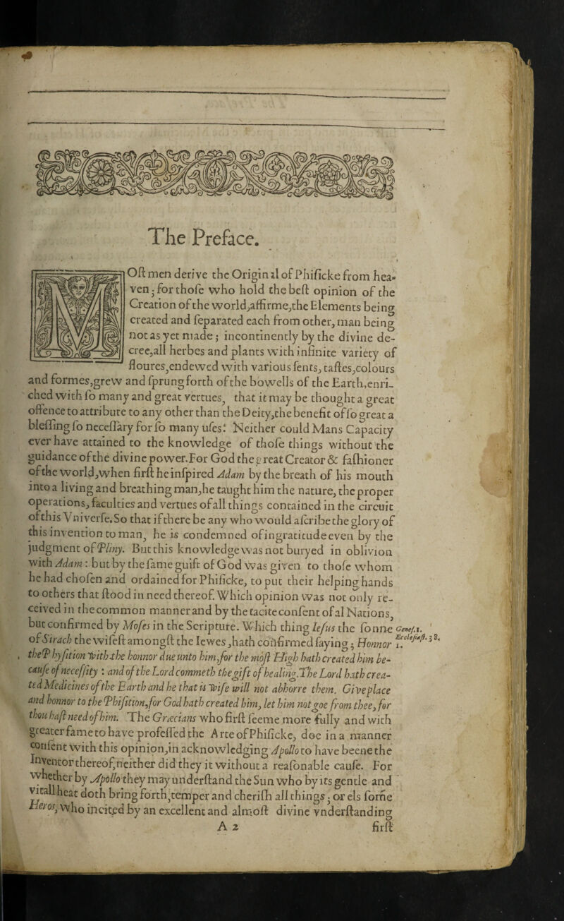 .;A The jPreface. Oft men derive the Origin i\ of Pliificke from hea¬ ven ^ for ihofe who hold thebeft opinion of the Creation of the world;,affirme;,the Elements being created and feparated each from other, man being not as yet made j incontinently by the divine de- crecjall herbes and plants with infinite variety of floures^endewed with various fents, taftes,coiours and formes,grew and fprung forth of the bbwelJs of the Earth,enri¬ ched with fo many and great vertues^ that it may be thought a great offence to attribute to any other than the Deity,the benefit offo great a bleffing fo neceffary for fo many ufes.‘ Neither could Mans Capacity ever have attained to the knowledge of thofe things without the guidanceofthe divine povver.For God the ^^reat Creator & fafhioner ofthe world,when firft heinfpired Jcla?n by the breath of his mouth into a living and breathing man,he taught him the nature, the proper operations, faculties and vertues ofall things contained in the circuit ofthis Vniverfe.So that iftherebe any who would aftribe the glory of this invention to man^ he is condemned ofingraticudeeven by the judgment of But this knowledge was not buryed in oblivion with b ut by the fame giiift of God was given to thofe whom he had chofen and ordained for Phificke, toput their helpinghands to others that ftood in need thereof Which opinion was not only re¬ ceived in thccommon manner and by the raeiteconfent of al Nations but confirmed by Mofes in the Scripture, Which thing hfus the fonne W-j- ofStrach thewifeftamongft the lewes,hath collfirmedfaying 5 Howor thef hyfition honnor due unto him/or the moft High hath created him he- caufe ofneceffity : and ofthe Lord commeth the gift ofhealingXhe Lord hath crea- ttdMedicines ofthe Earth a?id he that ii'^ife will not abhorre them. Give place and honnor to the Ehifittonfor God hath created him, let him notgoe from thee^ for thou haft need of him. The Grecians who firft feeme more fully and with greater fame to have profefled the Arte of Phificke, doe ina,manner cotifent with this opinion,in acknowledging J polio to have beenethe nventor thereof^neither did they it without a reafbnable caufe. For w ether by .Apollo they may underftand the Sun who by its gentle and ^tallheat doth bring forth^temper and cherifh all things • or els forfie 0^, who incited by an excellent and alir*oft divine vnderftanding A 2 firft