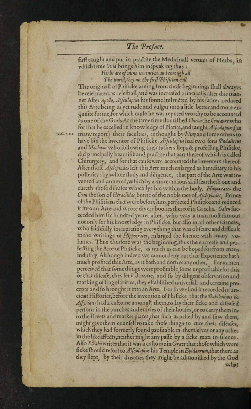 firft taught and put in pradtifc the Medicinal! vertues of H erbs • in which fenfe OVid brings him in fpeaking thus; Herbs are of mine indention ^and through aU The Uporld^they me the firjl Thifitian call. ' The originall of Phificke arifing from thofe beginnings fliall alwayes becelebrated;,as cclefl:iall,and was incrcafed principally after this man* net. Ahct JpoUojJBfculapm his Conncmilru^tcd by his father reduced this Arte being as yet rude and vulgar into a litle better and more ex- quifite forme,for which caufe he was reputed worthy to be accounted as one of the Gods. At the lame time flourilhed Chironthe Centanre who for that he excelled i n knowledge of Plants^and taught /Efculapmf^ many report) their faculties, is thought by!?//«); and fome others to have bin the inventor of Philicke. .^/culapiushzd two fons Todalirius and Machaon who. following their fathers Heps ^cprofelTing Philicke^ did principally beautifie and pra^tile that part thereof which is called Chirurgery, and for that caufe were accounted the Inventers thereof. After thofe ^f/ckpUdes left this Arte much enlarged as hereditary to his pofterity: by whofe fludy and diligence, that part of the Arte was in¬ vented and annexed,which by a more curious skillfearcheth out arid cureth thofe clifeafes which lye hid within the body. Hippocrates the Coan the fon of HeraclidasfiovnQ. of the noble race o^f^/clepiades^ Prince of the Philitiams that were before him,perfected Phifickeand reduced it into an Arte and wrote divers bookes thereof in Grceke. Galen fuc- ceeded him fix hundred yearcs after, who was a man moft famous not only for his; knowledge in Philicke, but alfo in all other Iciences^ who faithfully interpreting everything that was oblcureand difficulc in the writings of Hippocrates^ enlarged the feience with many vo¬ lumes. Thus tberforewas thebeginning,thustheencreale andper- feding the Arte ofPhificke, as much as can be hoped for from mans induftry. Although indeed we cannot deny but that Experience hath 1 much profited this Arte, as it hath and doth many other. For as m en perceived that Ibme things were profitable,lome unprofitablefor this orthatdifeafc,thcyretitdowne, and fo by diligent obfervation and . marking oflingularitics, they eftablifiied univerfall and certaine pre¬ cepts a ndfo brought it into an Arte. For fo we find it recorded in an¬ cient HiftorieSjbcfbre the invention of Philicke, that the (Bahilonians Sc had a cuftomc amongft them,to lay their licke and difeafed perfons in the porches and entries of their houles, or to carry them in¬ to the fireets and market places,that filch aspalTed by and faw them, might give them counfell to take thofe things to cure their difeafes, which they had formerly found profitable in themfelves or any other in the like afFecfs,n either might any pafle by a fickc man in filcnce. Alfo Str'abd writes that it was a cufto me in Grace that thofe which were fickc Ihould relbrt to ^fculapm his Temple in that there as they llept, by their dreames they might be admonifihed by the God whj^C