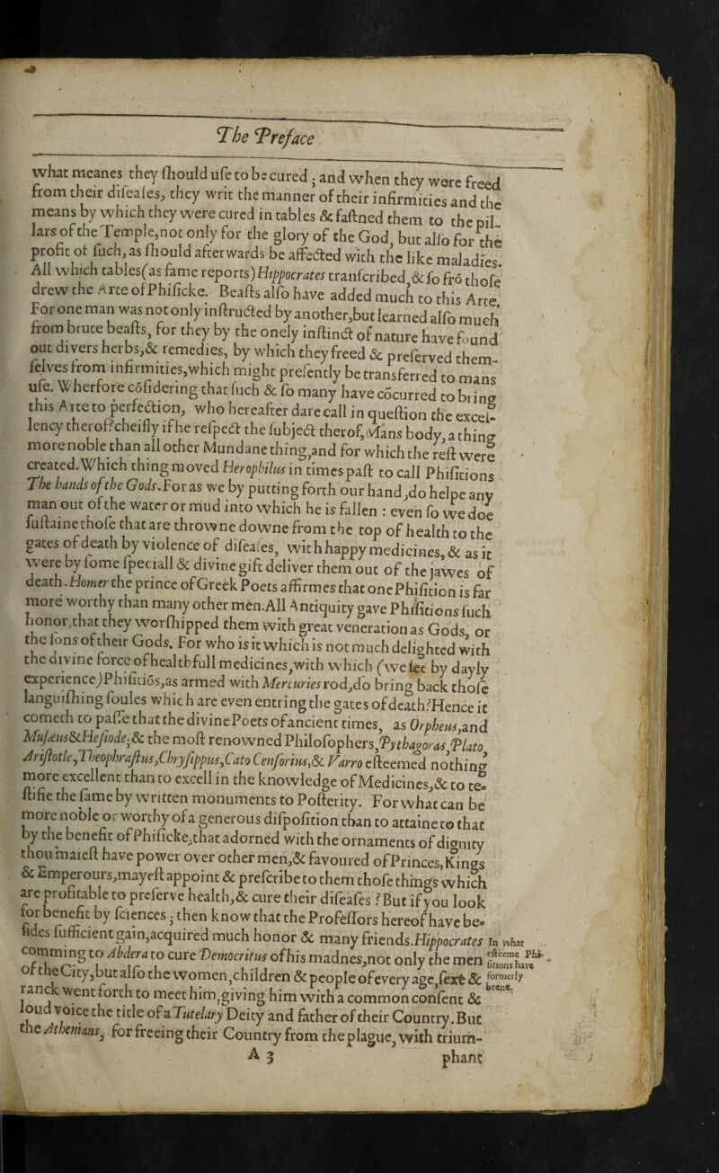 T^he ’T‘ref ace what meanes they fliould ufe to be cured; and when they were freed from their difeaies, they writ the nianner of their infirmities and the meansbywhichtheywerecuredintables&faftnedthem to theoil lars of the Temple,not only for the glory of the God, but alio for thi probe otfuch, as mould afterwards be affedted with the like maJadfes. All which tabies^as fame reports)Hippocrates tranferibed &fofro thofe drew the Arte of Phificke. Beafts alfo have added much to this Arte For one man was not only inftruded by another,but learned alfo much' from brute beafts for they by the onely inftind of nature havefound out divers herbs,& lemedies, by which they freed Sc preferved them- fejves from mfirmities,which might prefently be transferred to mans ufe. W herfore cofidermg that fiich & fo many have cocurred to brine this A tte to perfeaion, who hereafter dare call i n queftion the excel¬ lency tlierof?cheifiy if he refped thelubjed therofvvlans body, a thine morenoble than all other Mundane thing,and for which the reft were • CTeated.Which thing moved Hfrop/yte in times paft tocall Phifitions The hands of the Gods.Vox as we by putting forth our band ,do helpc anv man out of the water or mud into which he is fallen : even fo vve doe luftaine thofe that are throwne downe from the top of health to the gates of death by violence of difeafes, wit h happy medicines, & as it were by Tome fpeciall& divine gift deliver them out of thejawes of death.Howfr the prince ofGreekPoets affirmes thatonePhi/itionisfar moteworthythanmanyothermfen.AllAntiquitygavePhilitionsfuch; honor,that they worfliipped them with great veneration as Gods or the ions of their Gods. For who is it which is not much delighted with the Qivine force of healtbfull medicines,with which (we lee by dayly expericnceJPhifid5s,as armed with Mercuries tod jAo bring back thole languifliing foules which are even entring the gates ofdcath?FIence it cometh to paftethatthedivincPoetsofancienc times, is Orpheus,and MupusScHeftode-^Sc the moft renowned Pliilofophers,'P>fWitf flato Mftotle,V,eophraftus,Chryfippm,Cato Cenforius,Si Farro efteemed n Jthins more excellent than to excell in the knowledge ofMedicines,& to te. ftifie the fame by written monuments to Poftetity. For what can be more noble or worthy of a generous difpofition than to attaine to that by me benefit of Pbificke,that adorned with the ornaments of dignity thou maieft have power over other men,& favoured ofPrinces,Kings & Emperours,mayeft appoi nt & preferibe to them thofe things which are profatable to prclerve health,& cure their difeifesBut if you look ri ^ ‘I’af the Profeffors hereof have be- tides fufficientgain,acquired much honor & many frkads.Hippocrates i„ wto . coraming to Ahdera to cure -Democritus ofhis madnes,not only the men ttlT oi-theUty,butairothevvomen,childrcn &peopIeofeveryagc fextSc ranc forth to meet him^giving him with a common conlenc & ou voice the title of a Deity and father of their Country. Blit t e Athenians^ for freeing their Country from theplague^ with trium- ^ 5 phant