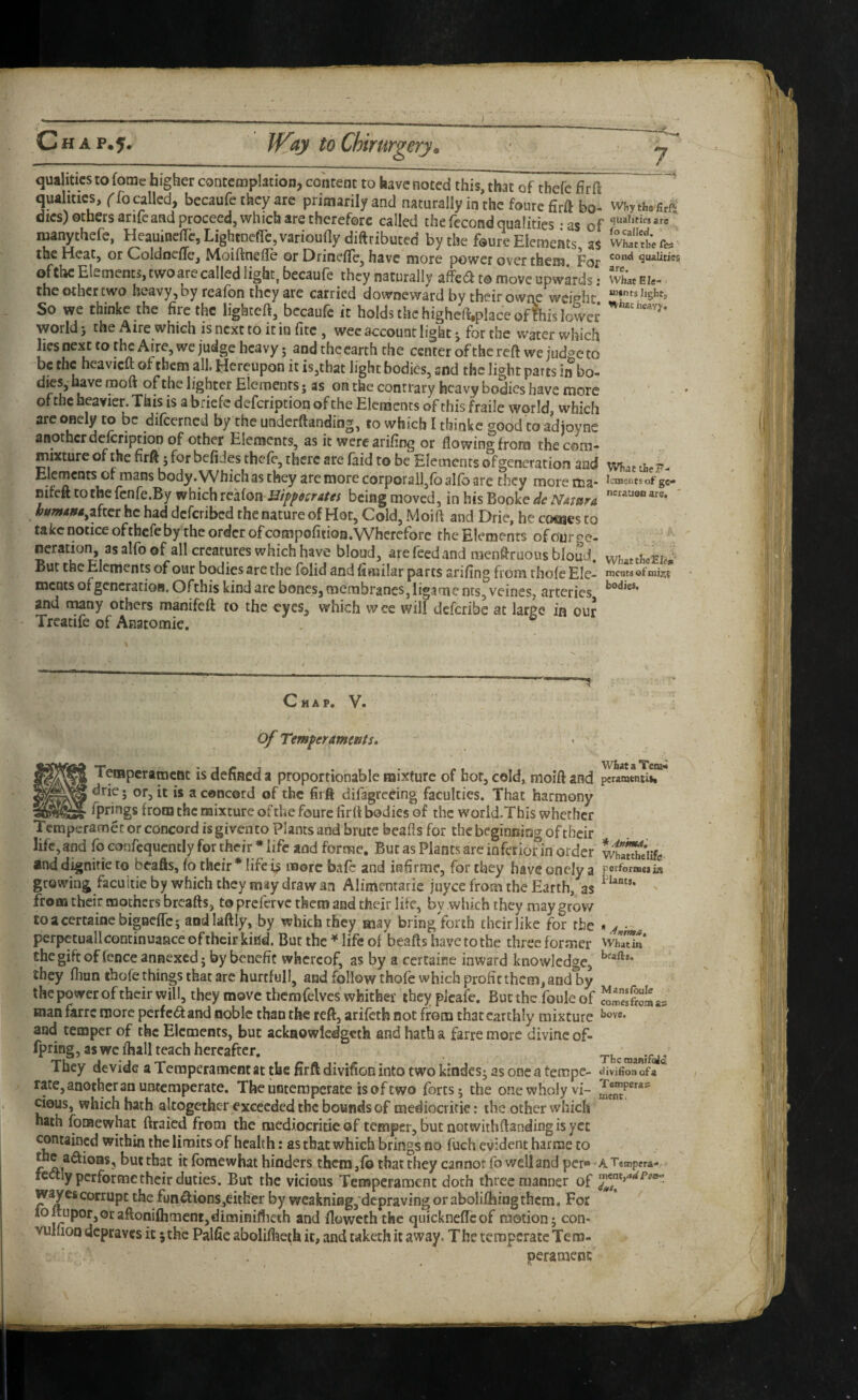 qualities to fome higher contemplation, content to have noted this, that of thefe firft qualities, ('fo called, becaufe they are primarily and naturally in the foure firft bo- w{,yth« firft dies) others arifeand proceed, which are therefore called the fccond qualities - as of manythefe, Heauincjrc,Lightnefrc,varioufly diftributed by the foureElemeats as wSettfe. the Heat, or Coldncfle, Moiftnefle or DrinefTe, have more power over them For quaiitiss of ttie Elements, two are called light, becaufe they naturally affea to move upwards: wL eu- . the Other two heavy, by reafon they are carried dowaeward by their owrie weiphe So we thinkc the fire the lighteft, becaufe it holds the highefi,place of !his lower world 3 the Aire which is next to it in fitc , wee account light 3 for the water which lies next to the Aire, we judge heavy 5 and the earth the center of the reft we judge to be the heavieft of them all. Hereupon it is,that light bodies, snd the light parts in bo- dies, have moft of the lighter Elements; as on the contrary heavy bodies have more of the heavier. This is a briefe description of the Elements of this fraile world, which arc onely to be difeerned by the underftanding, to which I thinkc good to adjoyne another delcriptiot) of other Elements, as it wcrcarifing or flowing from the com¬ mixture of the firft 3 for befides thefe, there are faid to be Elements ofgeneration and m.t theP- Elcmcnts ot mans body. Which as they are more corporall,fo alfo are they more ma- icmcntsof gc- mfeft to the fcnfe.By which i^dXmBiffocrAtei being moved, in his Booke dc mwra ' humAHA^ziiti he had deferibed the nature of Hot, Cold, Moift and Drie, he cosnes to take notice of thefe by the order of compofition. Wherefore the Elements of our ve¬ neration, as alfo of all creatures which have bloud, are feed and raenftruous blouJ. whatthcEw But the pernents of our bodies arc the folid and fiaiilar parts arifing from thole Ele- meats ofgeneration. Ofthis kind arc bones, membranes, ligame nts, veines, arteries and many others maoifeft to the eyes, which w ee will dcfcrlbc at large in our Treatife of Anatomie. Chap. V. of Temper ament Terapcrarocat is defined a proportionable mixture of hot, cold, moift and dric 5 or, it is a concord of the firft difagreeing faculties. That harmony fprings from the mixture of the fourc firft bodies of the world.This whether Temperamet or concord isgivento Plants and brute beafts for the beginning of their life, and fo corjfcqucncly for their * life and forme. But as Plants are inferior in order *nd dignitie to beafts, fo their * life more bafe and iafirmc, for they have onely a growing facuitie by which they may draw an Alimentarie juyee from the Earth, as from their mothers breafts, to preferve them and their life, by which they may grow coacertainebipcflcj aodlaftly, by which they may bringVorth their like for the perpetuall continuance oftheir kind. But the ^ life of beafts have to the three former chegiftof fence annexed j by benefit whereof, as by a certaine inward knowledge, they flinn tbofe things that are hurtfull, and follow thofe which profit thcfn, and by the power of their will, they move thcmfelvcs whither they pJeafe. Bunhe foule of man farre more perfect and noble than the reft, arifeth not from that earthly mixture and temper of the Elements, but ackaowlcdgcth and hath a farre more divine of- we fhall teach hereafter. They devide a Temperament at the firft divifion into two kindcs3 as one a tempe¬ rate, another an untemperate. Theuntemperate isoftwo forts 5 the one wholy vi¬ cious, which bath altogether exceeded the bounds of medioci itie: the other which hath fomewhat fttaied from the nicdiocritieof temper, but not withftanding is yet contained within the limits of health: as that which brings no fuch evident harrae to the adioas, but that it fomewhat hinders them ,fb that they cannot fo well and per* fcalypcrforme their duties. But the vicious Temperament doth three manner of fun^ions,either by wcakniag, depraving or abolifhing them. For loftuporjoraftoniflimcntjdiminiflieih and floweth the quickneffcof motion; con- vulfioo depraves it jthc Palfie aboliflieth it, and wketh it away. The temperate Tem¬ perament; WfeataTenai peramtntiti * .inmutl V/hatthelife perforaaesiis Plants. * -Animat What in bfafts. Mansibule comes from as bove. The tnanifola divifion of a Temperas ment. A’t'empera- ment,4rf/’eao