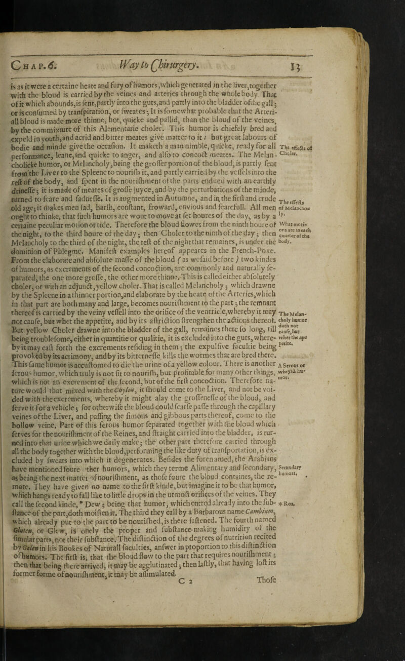 is as it were accrtaine hcatc and fury of humors, which gencrared in the liver,together with the bloud is carried by the veines and arteries through the whole body. That of it which abounds,is fcntjpartly into the guts,and partly into the bladder ofthe gall j or is conlumed by tranfpiration, or fweates *, It is fomewhat probable that the Arteri- all bloud is made mo/e thinne, hot, quicke and pallid, than the bloud of the veines^ by the commixture of this Alementarie choler. This humor is chiefely bred and cxpeld in youth,and acrid and bitter meates give matter to it; but great labours of bodie and minde give the occafion. It maketh a man nimble, quicke, ready for all Tht eSealoS performance, leanc,and quicke to anger, and alfoto conco£l: meates. The Melan- 'cholickc humor, or Melancholy,being the groffer portion of the bloud, is partly fent from the Liver to the Spleeneto nourifli it, and partly carried by the veflelsinro the reft of the body, and fpent in the nourilhment ot the parts endued with an earthly drineffe; it is made of meates of grofle juyee, and by the perturbations of the minde, turned tofcarc and fadnefle. It is augmented in Autumne, and in the fir ft and crude old agej it hiakes men lad, harlb, conftant, froward, envious and fearefull. All men ofMeiaiichos ought to thinke, that fuch humors are wont to move at fet houres of the day, as by a certaine peculiar motion or ride. Therefore the bloud fiowes from the ninth hourcof whatmoti- ^ the night, to the third boure of the day; then Choler to the ninth of the day; then Melancholy to the third of the night, the reft of the night that reraaines, is under the dominion of Phlegrae. Manifeft examples hereof appearcs in the Frcnch-Poxe. From the elaborate and abfoluce malTeof thebloud fas wefaid before ^ twokindes of humors, as excrements of the fecond conco<f^ion, are commonly and naturally fc- parated, the one more greffe, the other more thinne.'This is called either abfolutely ^ choler, or with an adjuud,ycIlow choler. That is called Melancholy - which drawne' by the Splecne in a thinner portion,and elaborate by the hcatc of the Arteries,which in that part are both many and large, becomes nourifhment to the part ^the remnant thereof is carried by the veiny veflcllinto the orifice of the ventricle,whereby it may TheMeian- not caufe, but whet the appetite, and by its aftridion ftrengthen the a<51ions thereof. But yellow Choler drawne into the bladder of the gall, recnaines there fo long, till crufe>It being troublefome, either in quantitie or qualitie, it is excluded into the guts, where- whet the aps byitmaycaft forth the excrements refiding in them*, the expulfivc facultie being provoked by its acrimony, and/by its bitterneffe kills the wormes that are bred there. This fame humor isaccuftomed to die the urine of a yellow colour. There is another seron, oc ferous humor, which truly is not fit to nourifb, but profitable for many other things, which is not an excrement of the fecond, but ©f the firft conco»5f ion. Therefoie na> “ ture would that mixed with the it fhculd come to the Liver, and not be voi¬ ded with the excrements, whereby it might alay the groflencfle of the bloud, and ferve it for a vehicle j for otherwife the bloud could fcarfe pafie through the capillary veines ofthe Liver, and paffing the fimous and gibbous parts thereof, come to the hollow vcine. Parr of this ferous humor feparated together with the bloud wiiicU • ferves for the nourifhment of the Reines,and ftratght carried into the bladder, is tur¬ ned into that urine which we daily make; the other pan therefore carried through all the body together with the bloud,performing the like duty of £ranfportation,is dx- • eluded by fwcats into which it degenerates. Befides the forenamed,the Arabians have mentioned foure ther humors, which they terme Alimentary and fecondary, as being the next mattei ofnouriftinienr, as thofefoure thebloud containcs, the re- . mote. They have given no name tothefirftkinde, but imagine it robe that humor, which hangs ready to fall like to little drops in the utmoft orifices of the veines. They call the fecond kinde, * Dew 5 being that humor, whichenrred already into thefub- :^cRo». ftance of the part,doth moiften it. The third they call by a Barbarous name ^ which already put to the part to be nourifhed,is there faftenied. The fourth named ' Gluten^ or GIcw, is onely the proper and fubftance-making humidity of the fitnular parts, not their fubftance. The diftiiuftion of the degrees of nutrition rcciped hy Galen m his Bookes of Naturall faculties, anfwer ia proportion to thisdiftindiion offiatnors. Thefirft is, that the bloud flow to the part that requires nourilbrn^t 5 then that being there arrived, it may be agglutinated; then laftlyj that having loft its former forme of nouriihfncnt, it may be ailimulated. _ ’ . C 3 Thofs