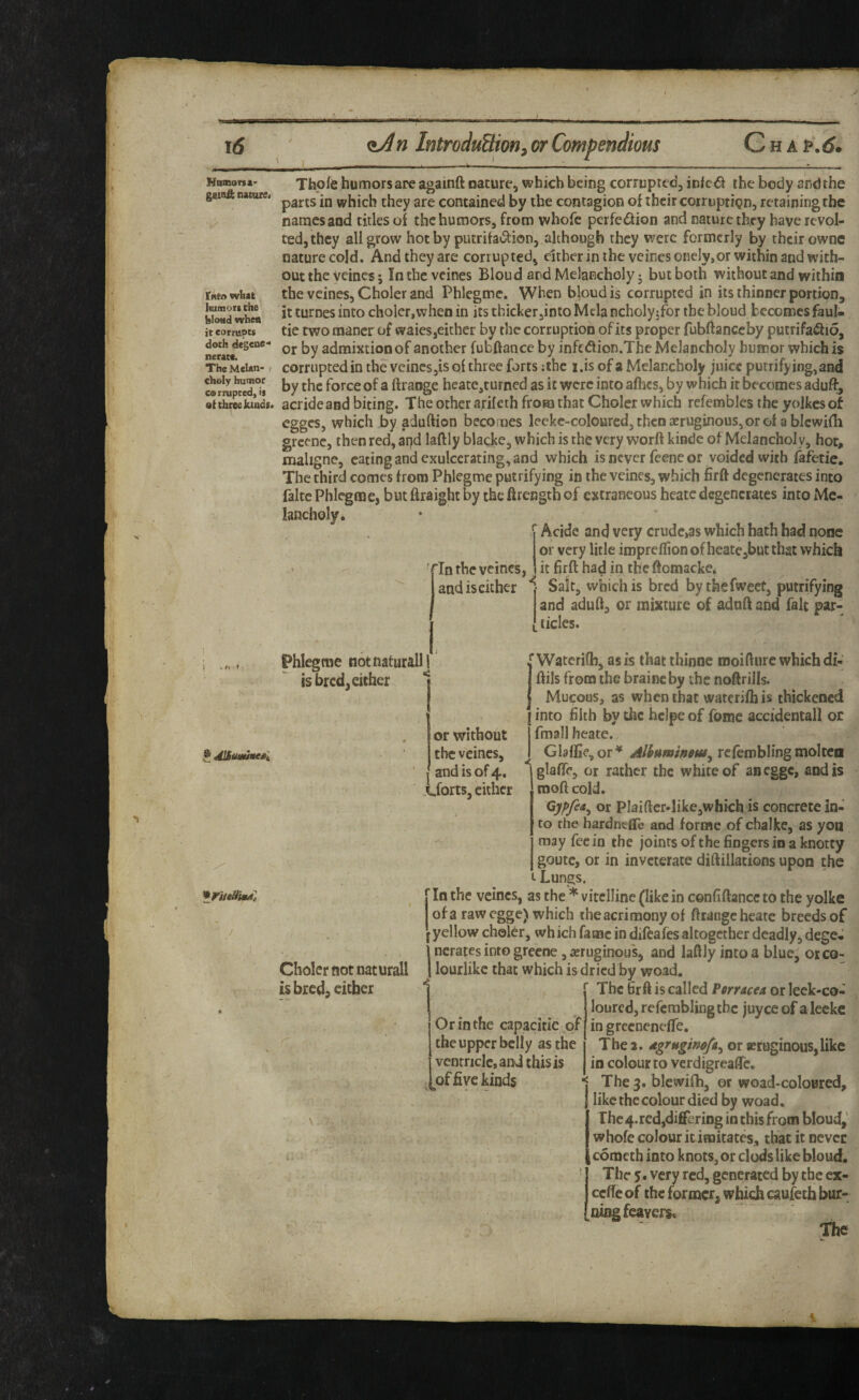 Itf Hnmona' gsinft natare< r«to what humors the blond when it eornipcs doth dcgene'* neratfc The Melan¬ choly humor cernipted, is at three ktadt< ^ dlBuminesl ■K' fiJn IntroduSion^ or Compendious CnA^.d. Thpte humors are againft nature, which being corruprcc, iDfc<5i the body andthe parts in which they are contained by the contagion of their corruption, retaining the names and titles of the humors, from whofe perfedion and nature they have revol¬ ted, they all grow hot by putrifa^i^ion, although they were formerly by their ownc nature cold. And they are corrupted, cither in the veines onely.or within and with¬ out the yeines 5 intheveines Bloud and Melancholy; but both without and within the veines, Choler and Phlegmc. When bloud is corrupted in its thinner portion, it turnes into choler,when in its thicker jinto Mela ncholy;fbr the bloud becomes faul- tie two mancr of waiesjCicher by the corruption of its proper fubflanccby putrifa^lio, or by admixtion of another fubftance by infedtion.The Melancholy humor which is corrupted in the vcincs,is of three forts :ihc i.is of a Melancholy juice putrifying,and by the force of a ftraoge heate,turned as it were into afhes, by which it becomes aduft, acrideand biting. The other a.rifeth from that Choler which refemblcs the yolkes of egges, which by aduftion becomes lecke-coloured,thcn3eruginous,Grot a blcwifh grecne, then red, apd laftly blacke, which is the very worft kindc of Melancholy, hot, nialigne, eating and exulcerating, and which is never feene or voided with fafetic. The third comes from Phlegroe putrifying in the veines, which firft degenerates into faltc Phlegmc, but ftraight by the ftrength of extraneous heatcdegenerates into Me¬ lancholy. ' • *' Acide and very crude,as which bath had none or very litle impreirionofheate,butthat which it firft had in the ftomacke. Salt, which is bred bythefweet, putrifying and aduft, or mixture of adnft and fait par- I tides. ; ' '^In the veines, and is either Phlegme notnaturallj is bred, either or without the veines, I and is of 4. .i.forts, either if Waterilb, as is that thinne naoifture which di- ftils from the braine by the noftrills. Mucous, as when that waterifh is thickened I into filth by the heipe of fome accidental! or I fmall heate. I GIalfie,or^ refembUngmokea glaflTc, or rather the white of an egge, and is moft cold. or Plaiftcr-like,which is concrete in¬ to the hardntfle and forme of chalke, as yon may fee in the joints of the fingers in a knotty goutc, or in inveterate diftillacions upon the t Lungs. f In the veines, as the * vitelline (like in cenfiftance to the yolke of a raw egge) which the acrimony of ftcange heate breeds of f yellow choler, wh ich fame in difeafes altogether deadly, dege. i nerates into greene, ieruginous, and laftly into a blue, or co- Choler not naturall I lourlike that which is dried by woad. is bred, either “j ThcfirftiscaIIedPwacf4orleck-co- loured, refcrablingtbc juyee of a leckc Or in the capacitic of in grecnenefTe. ^ the upper belly as the The 2. dgrugmofa^ or setogiaous, like j ventricle, and this is in colour to verdigreafle. I^of five kinds The 3. blewifh, or woad-coloBred, like the colour died by woad. The 4.red,differing in this from bloud,' whofe colour it imitates, that it never cotneth into knots, or clods like bloud. The 5. very red, generated by the ex- cefte of the former, which caufeth bur- [ningfeaYers. The