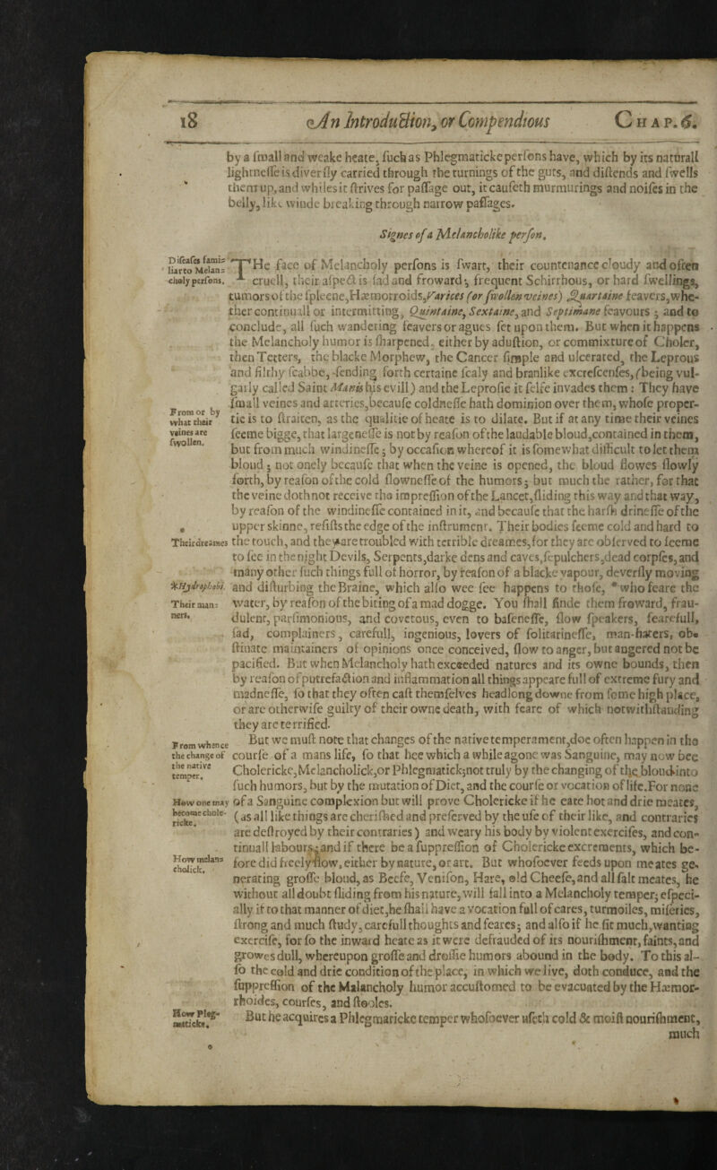 Diteafes fami? ' liarto Melans chaly petfons. From or by what their veines are fwoUen. by a froall and weake hcatCj fucbas Phlegraatickeperfons have, which by its naturall lightnclTe is diver ily carried through the turnings of the guts, and diftcnds and fwells them up,and whiles it drives for paffage out, it caufeth murmiirings and noifesin the belly, liki. winde breaking through narrow paflages. Signes of a jAeUmholike perfon, '^He face of Melancholy perfons is fwarr, their countenance cloudy and often cruel!, their aiped is lad and froward*, frequent Schirrhous, or hard fwellings, turhorsotthelpleene,H£eiTiorroids,(orfvcolk/^veines) ^artame leavers,whe¬ ther continiull or intermitting, Qmrftaine^Sextaineyznd Septtmanekavoxm ; and to conclude, all fuch wandering feavers or agues fet upon them. But when it happens the Melancholy humor is fliarpcncd, either by aduftion, or commixture of Cholcr, then Tetters, th^ blackc Morphew, the Cancer finsple and ulcerated, the Leprous and filthy feabbe, -fending forth certainc fcaly and branlike excrcfcenfcs, ('being vul¬ garly called Saint Mam tijis evill) and the Leprofie it felfe invades them: They have fmall veines and artcricSjbecaufe coldnefie hath dominion over them, whofe proper- tie is to ftraicen, as the qualiiieofheate is to dilate. But if at any time their veines feeme bigge, that largcoefic is not by reafbn of the laudable bloud,contained in them, but from much windinclTe; by occafion whereof it is fomewbat difficult to let thcni blond; not onely becaufe that when the veine is opened, the bloud Bowes (lowly forth, by reafon of the cold (lowneffeof the humors 5 but much the rather, for that the veine dothnot receive tho imprclTion of the Lancet,Biding this way and that way, by reafon of the windinefTc contained in it, and bccaufc that the harfh drineffe of the , upper skinne, refiftsthc edge of the inftrumenr. Their bodies feeme cold and hard to Theirdreames the touch, and the^^aretroubled with terrible dreames,for they are obierved to (cenae to fee in the night Devils, Serpents,darke dens and caves,fcpulchers,dead corpfes, and tn^ny other fuch things full of horror, by reafon of a blacke vapour, deverfly moving and difturbing theBraine, which alfo wee fee happens to rhofc, * whofearG the Their mans Water, by reafon of the biting of a mad dogge. You (hail findc them froward, frau¬ dulent, parfimonious, and covetous, even to bafenefTe, (low fpeakers, fearefull, fad, complainers, careful], ingenious, lovers of folitarineffe, man-haters, ob« ftiuatc maintainers of opinions once conceived, (low to anger, but angered not be pacified. But when Melancholy hath exceeded natures and its owne bounds, then by reafon of putrefaction and inflammation all things appeare full of extreme fury and madnefTe, fo that they often caft themfelvcs headlong downe from feme high place, or arc otherwife guilty of their owne death, with feare of which notwithftanding they are te rrified. But wemuft note that changes of the native temperament,doc often happen in the the'^changeof courfb of a mans Ufc, fotbat hee which a whileagonc was Sanguine, may now bee ChoIerickCjMclancholickjOr Phlegmaiickjnot truly by the changing of tlje lDloiidinto ^ * fuch humors, but by the mutation of Diet, and the courfe or vocation of lifc.For none H®wonemay ofa Saiiguinc complcxion but Will prove Cholerickeif he eatehotanddrierncates, (as all like things are cherifbed and preferved by the ufe of their like, and contraries arc deflroyed by their contraries) and weary his body by violent cxercifes, and con- tinuallhbours^andif there be a fuppreffion of Cholerickeexcrements, which be¬ fore did freely ■now, either by nature, or arc, But whofoever feeds upon me arcs ge¬ nerating groffe bloud, as Bcefc, Venifon, Hare, old Cheefe, and all fait mcates, he without all doubt Biding from his nature, will fall into a Melancholy terapetj efpeci- ally it CO that manner of diet,he (hail have a vocation full of cares, turraoiles, railerics, Brongand much ftudyjcarcfull thoughts and fearcsj and alfo if he (it much,wanting excrcife, for fo the inward hcateas it were defrauded of its nourifhmenr, faints, and growes dull, whereupon groffe and droifie humors abound in the body. To this al¬ io the cold and dric condition of the place, in which we live, doth conduce, and the fuppreffion of the Milancholy humor accuftomed to be evacuated by the Harmor- rhoides, courfes, and fteolcs. But he acquires a Phlegmarickc temper whofoever ufech cold & moift nouriffinacnc, much nen. Prom whence How melans choJick, How Pl«g' aatJeke, %