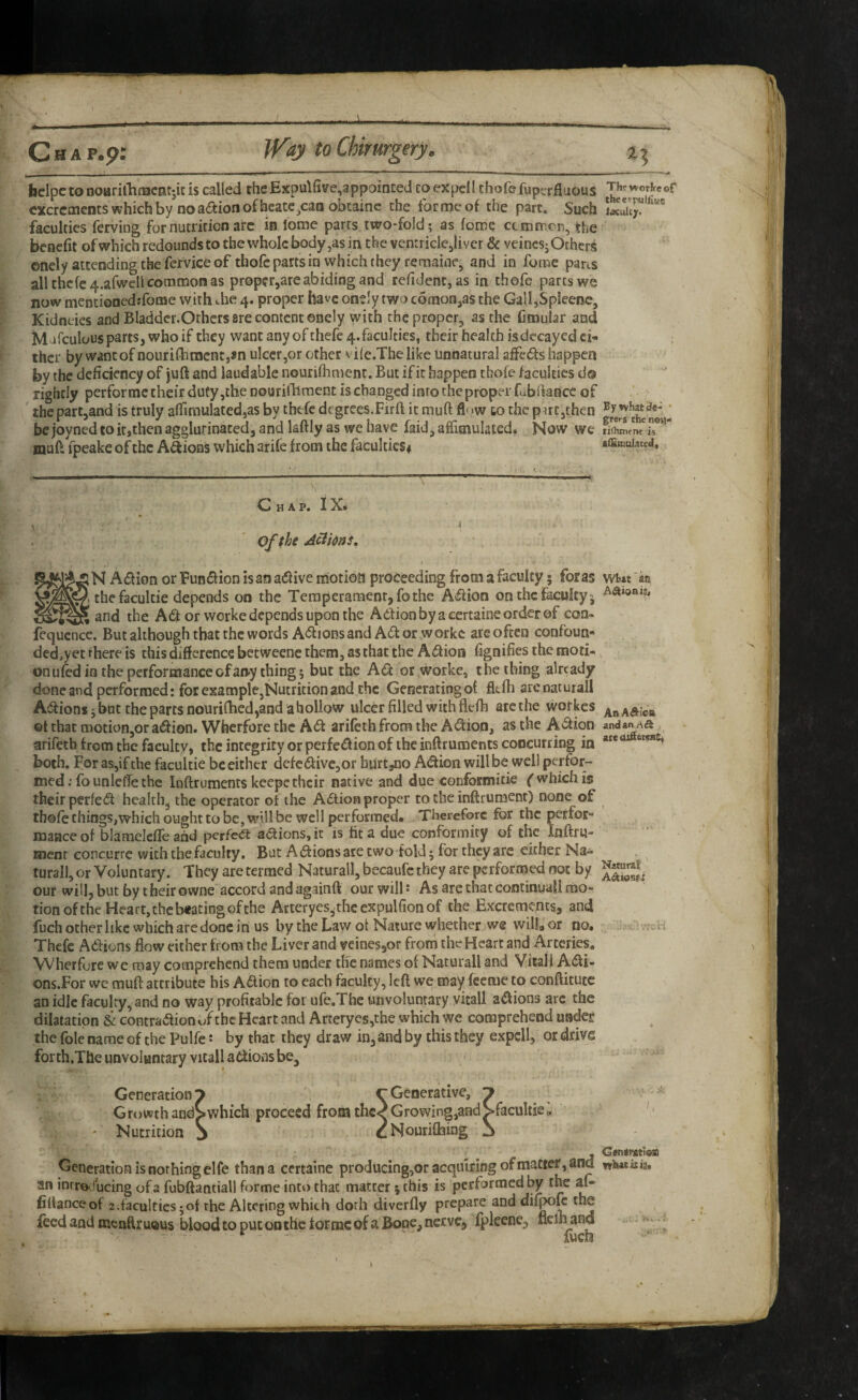 bclpe to noiiriihiBcntjk is called the Expulfive,appointed to expel I thofe fuperfluous excrements which by no aaion of heatc^caaobcainc the tor me of the part. Such faculties ferving for nutrition arc in lome parts two*fold; as feme ctmfreri, the benefit of which redounds to the whole body,as in the ventriclcjliver & veincsj Others enely attending the fervice of thofe parts in which they remainc, and in fume paris all thcfc4.afwcll common as pr0pcr,are abiding and refident, as in thofe parts we now mentioncd:fotne with die 4. proper have oneJy two comonjas the GalI,Spleenc, Kidneies and Bladder.Ochers 8re content ©nely with the proper^ as the fitnular and Mifculous parts, who if they wantanyofthefe4.facuItics, their health is decayed ci- ; ihcr by want of nourifhnicnt,an ulcer,or other vile.The like unnatural affeds happen by the deficiency of juft and laudable nourifliment. But if it happen thofe faculties do rightly perforrac their duty,the nourildiment is changed into the proper fub fiance of ' the part,and is truly affiraulated,as by thefe degrees.Firft ic muft fl'>w to the pirCjthen ^ bejoynedtoitjthenagglurinacedjandlaftlyaswehave faid,affimulated. Now we muft fpeake of the Anions which arife from the faculties# affimuiacea. Chap. IX* Of the AcihnS. N Adion or Fun<ftion is an adf ive morion proceeding from a faculty; for as wt« an the facultie depends on the Teraperamenr, fothe A^ion on the faculty j and the Ad or worke depends upon the Aefionbyacertaineordcrof con- fequence. But although that the words Adions and Ad or worke arc often confoun¬ ded,yet there is this difference betweenc them, as that the Adion fignifies the moti¬ on u fed in the performance of any thing; bur the Ad or worke, the thing already done and performed: for example,Nutrition and the Generatingof fltfh arcnaturall Adions j but the parts nouriftied,and a hollow ulcer filled with flefh arcche vvorkes ©t that motion,or adion. Wherfore the Ad arifeth from the Adion, as the Adion andanrta arifetb from the faculty, the integrity or perfedion of the inftruments concurring in both. For as,if the facultie beeither defcdivc,or burt^no Adion will be well perfor¬ med; founlcfle the Inftruments keepe their native and due conformitie ^ which is their perfed healthy the operator of the Adtion proper to the inftrument) none of thofe things,which ought to be, will be well performed. Therefore for the perfor¬ mance of blameleffe and pcrfc<a adions, it is fit a due conformity of the Inftru- menr concurre with the faculty. But Adions are two fold; for they are either Na¬ tural!, or Voluntary. They are termed Naturall, becaufc they are performed not by our will, but by their owne accord and againft our wills As arc that continuall mo¬ tion of the Heart, the beating of the ArteryeSjthe expulfion of the Excrements, and fuch other like which are done in us by the Law ot Nature whether we wilLor no. .. ^ h Thefe Adliuns flow either from the Li ver and veines,or frorn the Heart and Arteries. Wherfore we may comprehend them under the names of Naturall and Vitall Adi- ons.For wc muft attribute his Adion to each faculty, left we may feeme to conftitutc an idle faculty, and no way profitable for ufe.The unvoluntary yitall adions arc the dilatation & contradion of the Heart and Arterycs,the which we comprehend undei: the foie name of the Pulfe: by that they draw in, and by this they expdl, or drive forth.The unvoluntary vitall adions be. an inrro**ucing of 2 fubftantiall forme into that matter; this is performed by the af- fiUanceof z.facultics;of the Altering which doth diverfly prepare and dif^ft the feed and menftruous blood to put on the forme of a Bone, nerve, fpleene, flelhand Generation is nothing elfe than a certaine producing,or acquiring of matter, and whatins. fiUanceof z.facultics;of the Altering which doth diverfly prepare and dii^ft the fuch