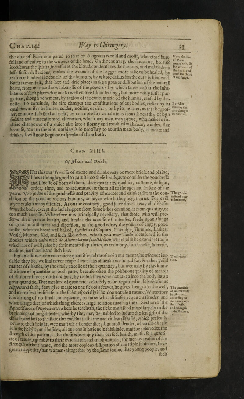 the aire of Paris compared to that of Avignioii is cold and moift, wherefore hurt ^owtiieaiVe full and offenfive to the wounds of the head. On the contrary, the fame aire, becaofe comcv^ he hi icobfeurcs the fpirits^incraffates the bloud,condcnfatesthehumors, and makes them wcundsof lefle fit for deflusions, makes the woundsof the legges mote cafe to be healed, by goodfo^thofe reafon it hinders the courfe of the humors, by whofe defluxion the cure is hindered. Jegg«. But it is roanifeft, that hot and drie places make a greater diiTipation ofthe naturall heate, from whence the weakenefle of the powers • by which lame reafon the Inha¬ bitants offuch places doe not fo well endure bloudletting • but more eafily fuffer pur¬ gations, though vehement, by reafon of the cotitumacie of the humor, caufed by dr i- * neffc. To eonclude, the aire changes the conftitucions ofour bodies, cither by its By what qualities, as if it be hotter,colder, moifter, or drier •, or by its matter, as if it be grof- S^S'anges fer, or more fubtile than is fit, or corrupted by exhalations from the earth *, or by a eurbonid , fodaine and unaccuflonaed alteration, which any man may prove, who makes a fo- daine changeout of a quiet aire into a ftormy and troubled whh many vvindes. But becaufe, next to the aire, nothing is fo ncceflary to nourifla roans body, as meats and • ' drinke, I will now beginne to fpeakc. of them both. Chap. XMII. . a % * ' f  of yiedte ahA Drinie. Hat this our Treatifc of meate and drinke may be more briefe and plaine, I have thought good to part it into chefe heads,as to confider the goodne fle and illnefleof bothofthem, their quantitie, qualitie, cuflome, delight, order, time, and to accommodate them all to the ages and feafons of the yeare. VVe judge of the goodncffe and pravity of meates and drinkes,from the con- 'Ti^good- dition of the good or vicious humors, or juyee which they beget in us. For evill juyee caufeth many difeafes. As on the contrary, good juice drives away ail difeafes from the body,except the fault,happen from forac other occaflon,as from quantity,or too much excefle. Wherefore it is principally neceflary, thatthofe who will pre- ferve their prefent health, and hinder the accefle of difeafes, feede upon things of good nourifliment and digeflion, as are good wine, the yolkes of egges, good milke, wheaten bread well baked, theflcfli of Capons, Pcr£ridge,Tbi ulhes, Larkes, iVeale, Mutton, Kidjandfuch like other, which you may flnde mentioned in the Bookes which Galen writ de AlimentorumfaculfdtiUi^ where alfo he examines thofe which are of cvill juice by their manifeft qualities, as acrimony, bitterctefle, falrneffe, aciditie, harflincflc and fuch like. ^ Blit unlefle we ufe a convenient quantitie and raeafure in our roeates^howfoever lau- Thekaaaa^ dable they be, we dial never reape thefe fruits of health we hoped for.For they yefld matter of difeafes, by the onely excefle of their quantity j but wee may by this know the force of quantitie on both parts, bccaufe often the poifonous quality of meates of ill nourifliment doth not hurt, by reafon they were not taken into the body into a great quantitie„That racafure of quantitie is chiefely to be regarded in difeafes.’for as Hippocrates faith,if any give raeate to one fick of a feaver,hc gives flrength to the wellj The quanritk andincreafes thedifeafe tQtheficke,efpeciallyifhe doe not ufe a meane.Wherefore it is a thing of no fmall confequence, to know what difeafes require a {lender and according ta what a large dietjof which thing there is large relation made in the r. Se^ion of the ' Apborifmes of Hippocrates;, where he teachetb, the fleke rauft feed more* largely in the and ftrength. beginnings of long difeafes, wherby they may be icabled to indure the len gth of the Patient, difeafe,and laft to the date thereof.Bnt in fliarpc and violent difeafes, which prefently corne to their height, wee muft ufe a flender diet; but mod flender, when thedifeafe is in the height; and befides, all our confultatioDsitithiskinde, muftbe referred to the ftrength of the patients. But thofe who enjoy their perfeifl: health, muft ufe a quanti¬ tie ot naeate,agreable to their evacuation and cranfpiration 5 for men by reafon ofthe ftrength of their heate, and the more copious diflSpatiOn of the triple fubflance,have greater appetite,than women; altogether by the jame reafon, that young people, and