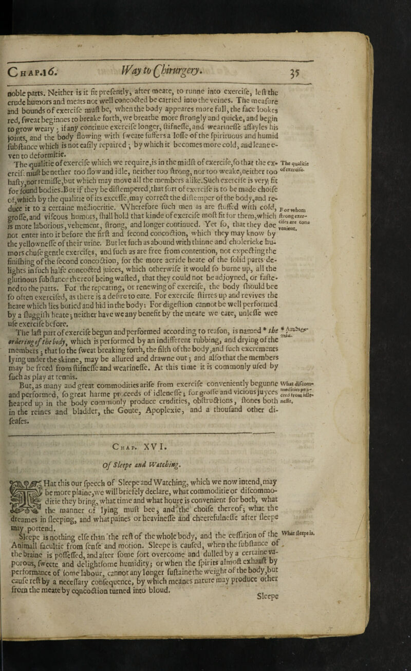 ] C H AP.1<J. U^ay to Qhiturgery. 35 noble parts. Neither is it fit prcfently, aher meate, to runne into exercife, left the crude humors and meats not well concocted be carried into the veines. The meafurc and bounds of exercife muftbc, when the body appeares more full, the face lookes red, fwcac beginnes to breake forth, we breathe more ftrongly and quicke, and begin to grow weary; if any continue exercife longer, ftifnefte,and wcanneftc affayles his joints and the body flowing with fweate fuffers a lolTe of the fpiricuous and humid fubftaW which is not cafily repaired •, by which it becomes more cold, and leanee- ven to deformitie. The qualitie of exercife which we require,is in the midft of exercife,fo that the ex- The quaiuie ercifiniuft be nether too flow and idle, neither too ftrorig, nor too weake,ncuhcr too hafty nor remiflejbut which may move all the members alike,Such exercife is veryf fit for found bodies.But if they be diftempered,that fort of exercife is to be made choife of which by the qualicic of its excefTc.may corredt the diftemper of the body,and re¬ duce it to a certaine mediocritie. Wherefore fuch men as are fluffed with cold, porwhom grofle,and vifeous humors, fliall hold that kinde of exercife moft fit for then),which ftrongexer- is more laborious, vehement, ftrong, and longer continued. Yet fo, that they not enter into it before the firft and fecond coocodlion, which they may know by the yellowncffe of their urine. But let fuch as abound with thinne and cholerickc hu¬ mors chufe gentle excrcifes, and fuch as are free from contention, not expeaingthe finifliing of the fecond concoaion, for the more acride hcate of the folid parts'dc- lights infuch halfe conco<aed juices, which otherwife it would fo burnc up, all the gUitioousfubftancethereof being wafted, that they could not be adjoyned, or faftc* ned to the parts. For the repeating, or renewing of exercife, the body fliouldbec fo often exeicifed, as there is a defire to eate. For exercife ftirres up and revives the hcate which lies buried and hid in the body: For digeftion cannot be well performed by a fluggifli beatcneither have we any benefit by the mcare we cate, unleffe wee ufe exercife before. The laft part of exercife begun and performed accord ing to rcafon, is named * m ordering ef the body ^ which is performed by an indifferent rubbing, and drying of the members j that lo the fweat breaking forth, the filth of the body,and fuch excrements lying under the skinne, maybe allured and drawne out; and alfo that the members may be freed from ftifneffe and wearineffe. Ac this time it is commonly ufed by fuch as play at tennis. But, as many and great commodities arife from exercife conveniently begunne Whatdifeom- and performed, fb great harme proceeds of idlene^j forgrofle and vicious juyees ceediromidie- hcaped up in the body commonly produce crudities, obftru^ions, ftones bothnefle, in the reines and bladder, the Goute, Apoplexie, and a thoufand other di- feafes. Chap. XVK of Sleepe and Watching, Hat this our fpeech of Sleepe and Watching, which we now intend,may ^ beraorcpIaioe,wc will briefely declare, whatcoromoditieor difeommo- ^ ditiethey bring, what time and what hourc is convenient for both, what ? the manner of lying muft bee, and^the choife thereofj what the dreames infleeping, and whatpaines or heavineffe and cheerefuloeffe after fleepe Skepe is nothing clfe than *thc reft of the whole body, and the ceflation of thef ctpe», Anittiall faculcie from fenfc and motion. Sleepe is caufed, when the fubftance of thebtaine is poffeffed, and after foroc fort overcome and dulled by a certaine ya- performance of fome labour, cannot any longer fuftaine the weight of the body,but caufereftby a neceflary confequcnce, by which meanes nature may produce other ! 1 from the meate by cqnco£lion turned into bloud. Sleepe