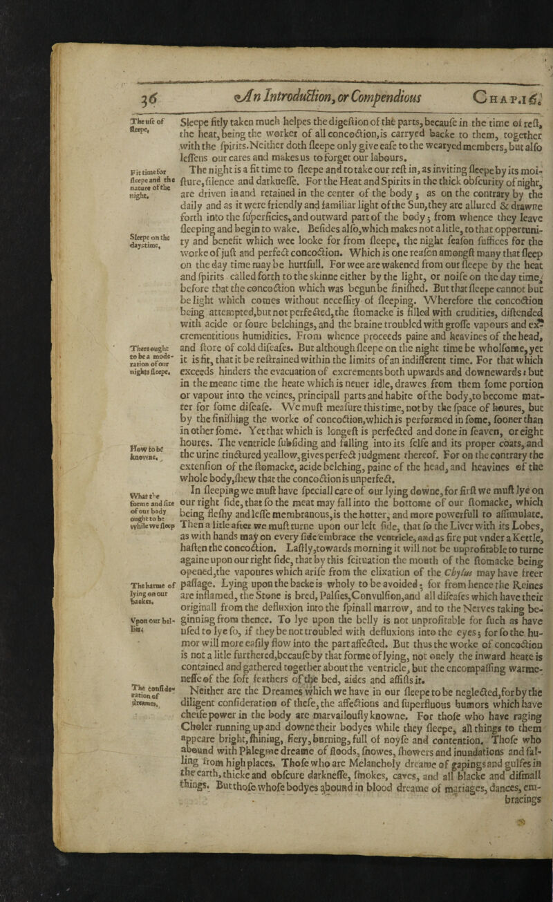 TlxBrcof fleepe, Fit time for fleepeand the nature of the night. Sleepe on the dajftime^ There ought to be a mode¬ ration of our nigktefleepe, How to be hoowtie. What the forme and ilte of our body oughtto be while we fl«p Thehartue of lying on our backet. Vpon otir bel- Ue$« The tonfldo'* eationof drcamci. Sleepe fitly taken much helpcs the digefiion of thfe parts, becaufe in the time of reft, the heat, being the worker of allconco(ftion,is carryed backc to them, together .with the fpirits.Neither doth fleepc only give cafe to the wcaryed members, but alfo leflens our cares and makes us to forget our labours. The night is a fit time to ftcepe and to take our reft in, as inviting fleepeby its moi- fture,filence and darkuefle. For the Heat and Spirits in the thick obfeurity ofnighr^ are driven in and retained in the center of the body • as on the contrary by the daily and as it were friendly and familiar light of the Sun,they arc allured & drawne forth into the fuperficies,and outward part of the body 5 from whence they leave lleeping and begin to wake. Befides alfo,which makes not a litle, to that opportuni¬ ty and benefit which wee lookc for from fleepe, the night feafon fufficcs for the worke of juft and perfed concoeftion. Which is one reafon amongft many that fteep on the day time may be hurtfull. For wee arc weakened from our fleepe by the heat and fpirits called forth to the skinne either by the light, or noife on the day time^^ before that the conco(ftion which was begunbe finifhed. But that fleepe cannot but be light which comes without neceflSty of fleeping. Wherefore the concoiftion being attempted,butnotperfe(fted,the ftomacke is filled with crudities, diftended with acide or foure belchings, and the braine troubled with grofle vapours and ej?? crementitious humidities. From whence proceeds paineand heavinesof the bead, and ftore of cold difeafes. But although fleepe on the night time be whoironae,yct it is fit, that it be reftrained within the limits of an indifferent time. For that which exceeds hinders the evacuation of excrements both upwards and downewards: but in the raeanc time the hcate which is ncuer idlc,drawes from them fomc portion or vapour into the veines, principall parts and habite of the body,to become mat¬ ter for fomc difeafe. W'emuft mesfure this time, not by thefpacc of houres, but by thcfinifliing the worke of conco(fti0B,whichis performed in fomc, (boner than in other fome. Yet that which is longeft is perfeiftcd and done in feaven, or eight houres. The ventricle fubfiding and falling into its felfe and its proper coats, and the urine tincfturcd ycallow,givesperfed judgment thereof. For on the contrary the extenfion of the ftomacke, acide belching, paine of the head, and heavincs ©f the whole body,flietv that the conco(ftionis unperfc<ft. In fleepiag we muft have fpccialJ care of our lying doWDC,for firft we muft Jy^ on our right fide, that fo the meat may fall into the bottomc of our ftomacke, which being flefhy andleffemcnibranous,is the hotter, and more powerfull to affimulate. Then a litle after we muft turne upon our left fide, that fo the Liver with its Lobes, as with hands may on every fide embrace the ventricle, and as fire put vnder a Kettle, haften the conco(ftion. Laftly jtowards morning it will not be unprofitable to turne againe upon our right fide, that by this feituation the mouth of the ftomacke being opened,the vapoures which arife from the elixation of the Chyiui may have freer paffage. Lying upon the backe is wholy to be avoided* for from hence rhe Heines are inflamed, the Stone is brcd,Palfics,Convulfion5and all difeafes which have their originall from the defluxion into the fpinall naarrow, and to the Nerves taking be¬ ginning from thence. To lye upon the belly is not unprofitable for fuch as have ufedtolyefo, if they be not troubled with defluxions into the eyes 5 for fo the hu¬ mor will more eafily flow into the partaffc(ftcd. But thus the worke of CQnco<ftion is not a litle further cd,becaufe by that forme of lying, not oncly the inward heate is contained and gathered together about the ventricle, but the encompafling warme- neffeof the foft feathers of the bed, aides and afliftsir. Neither are the Dreames which we have in our fleepc to be ncgle(fted,forbythe diligent conlideratioo of there,the affe«ftions and fuperfluous humors which have cheife power in the body are roarvailoufly knowne. For tfaofc who have raging Choler running up and downc their bodyes while they fleepe, all things to them appeare bright, ftiiniag, fiery, burning, full of noyfe and contention. Thofc who abound withphicgmcdrcame of floods, fnowes, fhowers and inundations and fal¬ ling from high places. Thofe who are Melancholy dreame of gapingsand gulfes ia the earth, thickc and obfeure darkneflTe, fmokes, caves, and all blacke and difmall things. But thofc whofe bodyes ^bound in blood dreameof mariages, dances, em¬ bracings