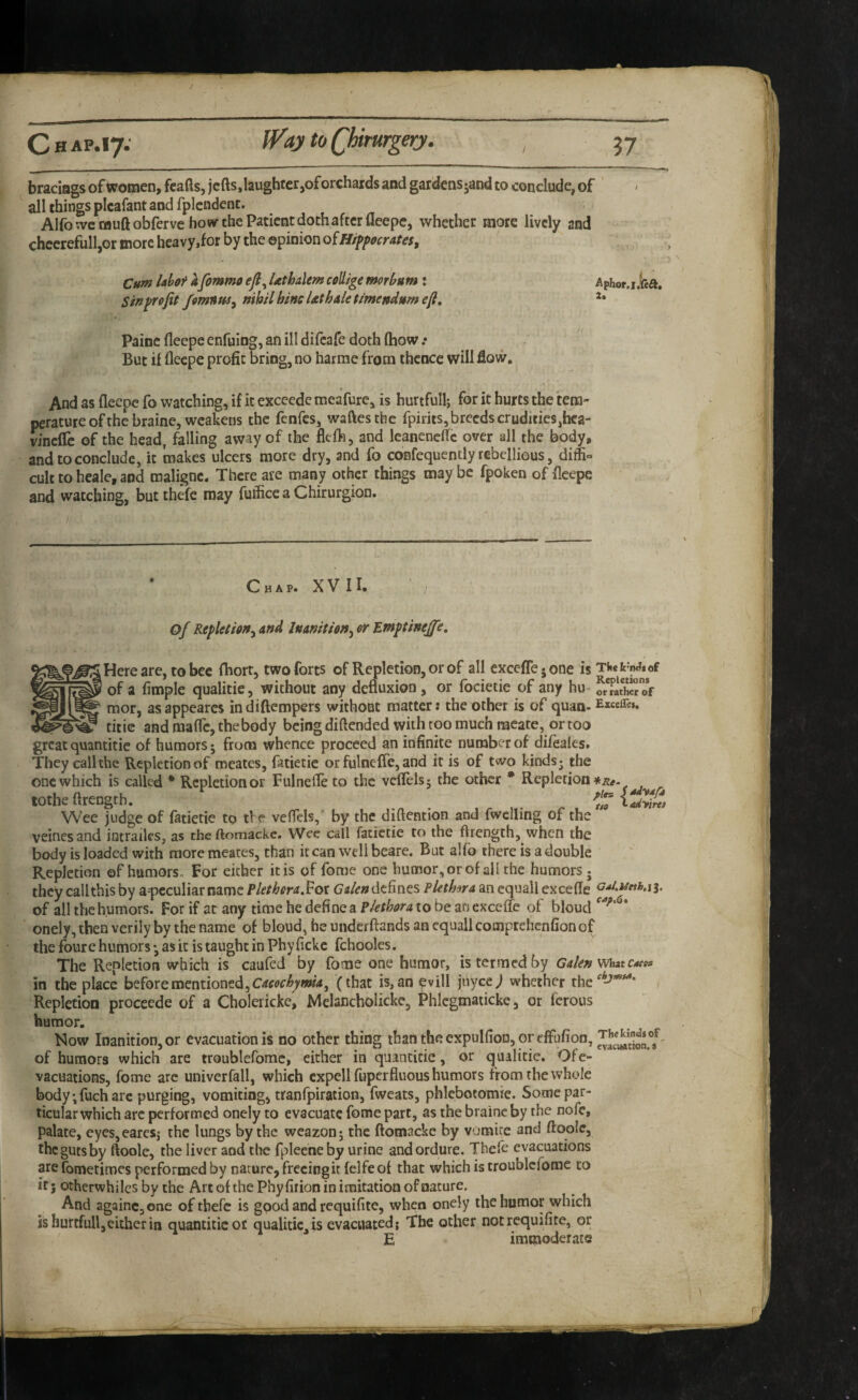 braciags of women, feafls, jells,laughter,of orchards and gardensjand to conclude, of all things picafant and fplcndent. Alfo we tBuftobferve ho wr the Patient doth after fleepc, whether mote lively and chcerefulljOr more heavy,for by the opinion oiHippocrates^ Cum Ubof afimmo ejl^ Uthalem coUige morbum ; Sin profit Jomnus^ nihil bine Uthaletimendumefi, Paine fleepc enfuing, an ill difeafe doth ftiow .* But if flecpe profit bring, no harme from thence will flow. And as flecpe fo watching, if it exceede meafure, is hurtfullj for it hurts the tem¬ perature of the braine, weakens the fenfes, waftesthc fpirits, breeds crudities,faca- wnclTc of the head, falling away of the flefh, and Icanenelfc over all the body, and to conclude, it makes ulcers more dry, and fo confequently rebellious, diffi° cult to heale, and malignc. There are many other things maybe fpoken of fleepe and watching, but thefc may fuffice a Chirurgion. Chap. XVII. of Repletion^ and Inanition^ or Ewptinejfe, Here are, to bee fhort, two forts of Repletion, or of all excefle 5 one is of a fimple qualitie, without any defluxion , or focietie of any hu- or rath« ©V mor, as appeares in diftempers without matter: the other is of quan- E«eire». titie and raafle, the body being diftended with too much meate, or too great quandtie of humors; from whence proceed an infinite number of difeafes. They call the Repletion of roeates, fatietie or fulnefle, and it is of two kinds; the one which is called * Repletion or Fulnefle to the veflels; the other * Repletion lothe flrength. ladytw Wee judge of fatietie to the veflels,’ by the diftention and fwclling of the veinesand intraiks, as cheftomackc. Wee call fatietie to the flrength, when the body is loaded with more meates, than it can well beare. But alfo there is a double Repletion of humors. For either it is of fome one humor, or of all the humors; they callthis by a-peculiar name PletheraSot Gden defines Pletlma an equall excefle of all the humors. For if at any time he define a Plethora to be an exceffe of bloud onely, then verily by the name of bloud, be underftands an equall cooiprehcnfion of the foure humors *, as it is taught in Phy ficke fchooles. The Repletion which is caufed by fome one humor, is termed by Galen in the place before mentioned, (that is, an evill jiiycc; whether the Repletion proceede of a Cholericke, Mclancholicke, Phlcgmaticke, or ferous humor. Mow Inanition, or evacuation is no other thing thantheexpulfioD, orefFufion, of humors which are troublefome, either in quandtie, or qualitie. Ofe- vacuadons, fome are univerfall, which cxpellfupcrfluous humors from the whole body ;fuch arc purging, vomiting, tranlpiration, fweats, phlebotomie. Some par¬ ticular which arc performed onely to evacuate fome part, as the braine by the nofe, palate, eyes,earesj the lungs by the weazon; the ftomacke by vomire and ftoolc, the guts by ftoolc, the liver and the fpleene by urine and ordure. Tbefe evacuations are fometiroes performed by nature, freeing it felfe of that which is troublefome to it j otherwhilcs by the Art of the Phyfirion in imitation of nature. And againCjOne of thefc is good and requifite, when onely the humor which is hurtfull,either in quandtie or qualitie, is evacuated; The other not requifite, or E immoderate